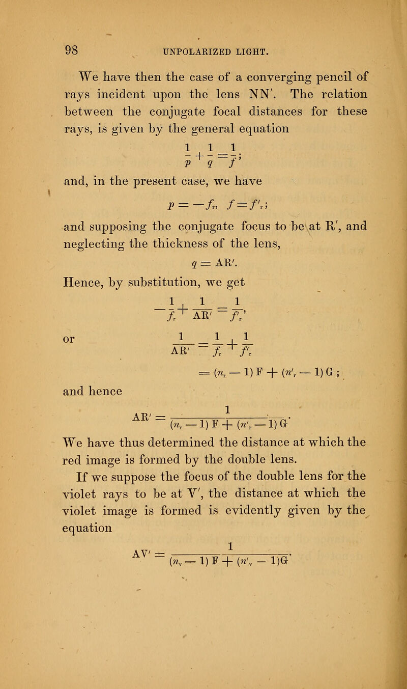 We have then the case of a converging pencil of rays incident upon the lens NN'. The relation between the conjugate focal distances for these rays, is given by the general equation 111 v q f and, in the present case, we have P = -fT, f = f!r; and supposing the conjugate focus to be at R/, and neglecting the thickness of the lens, q = AR'. Hence, by substitution, we get _! + J__l or =U1 AR' ~ fr ' f, = K-i)F + «-i)a; and hence AR' = K — 1)F+ K — 1)G- We have thus determined the distance at which the red image is formed by the double lens. If we suppose the focus of the double lens for the violet rays to be at V, the distance at which the violet image is formed is evidently given by the equation 1 AV' = (ny— 1)F+ « - 1)G*