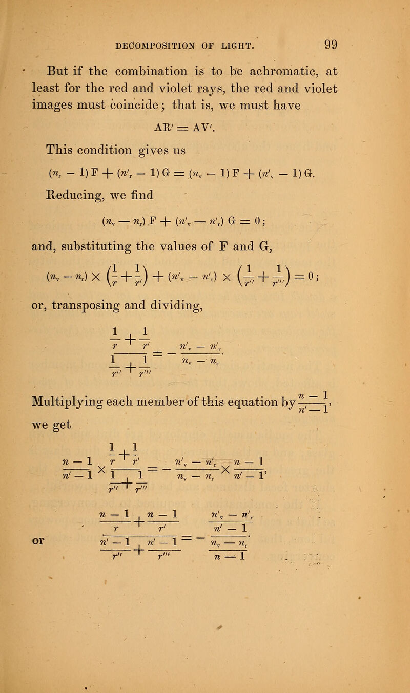 But if the combination is to be achromatic, at least for the red and violet rays, the red and violet images must coincide; that is, we must have AR' = AY'. This condition gives us K - i) f + {n't -1) a .= K - 1) F + « - 1) a. Reducing, we find {nv — rar) F -f « — n't) Gr = 0; and, substituting the values of F and G^ K-*OX (£+p)+ (»'*-<) X (i+i-^Oj or, transposing and dividing, r r' ?i'v — ?i'„ 1 t 1 wv — nt yii ~> pin Multiplying each member of this equation by ,~ » we get n — 1 r r' n'y — n'r n — 1 ?j/-i x rr~i ~~ nv - nr X srtri4 n — 1 n — 1 n'v — n' r r' n' — 1 Or n' — 1 n' — 1 — ~ nv — nr