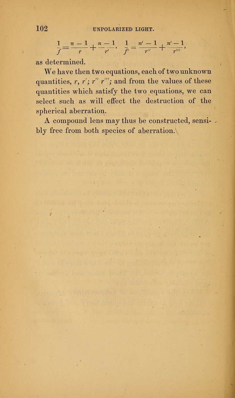 1 n — In — 1 1 n' — 1 | n' — 1 as determined. We have then two equations, each of two unknown quantities, r, r; r r'; and from the values of these quantities which satisfy the two equations, we can select such as will effect the destruction of the spherical aberration. A compound lens may thus be constructed, sensi- bly free from both species of aberration.