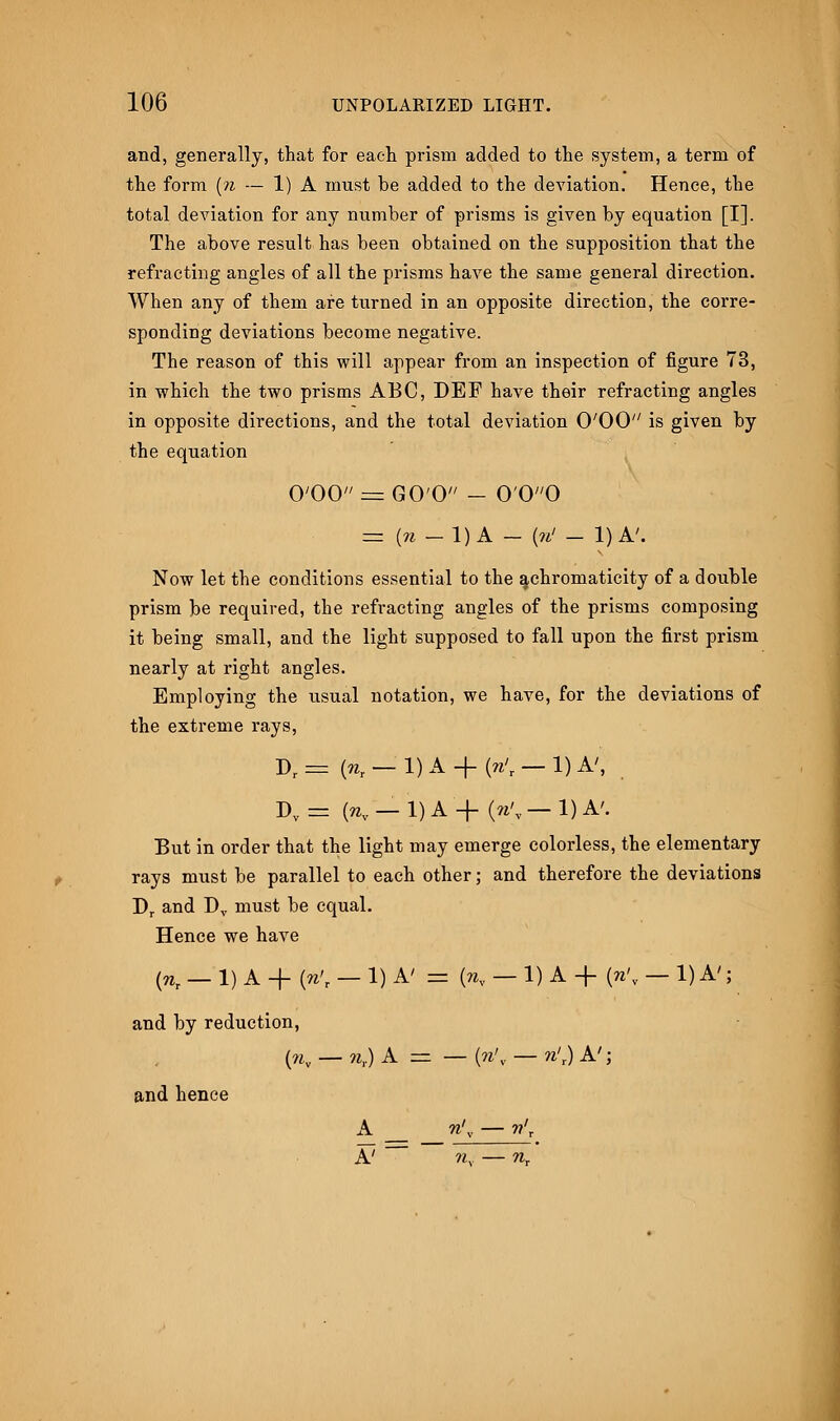 and, generally, that for each prism added to the system, a term of the form (?i — 1) A must be added to the deviation. Hence, the total deviation for any number of prisms is given by equation [I]. The above result has been obtained on the supposition that the refracting angles of all the prisms have the same general direction. When any of them are turned in an opposite direction, the corre- sponding deviations become negative. The reason of this will appear from an inspection of figure 73, in which the two prisms ABC, DEF have their refracting angles in opposite directions, and the total deviation O'OO is given by the equation O'OO = G0'0 - 0'00 = (n — 1)A — (n' - 1)A. Now let the conditions essential to the achromaticity of a double prism be required, the refracting angles of the prisms composing it being small, and the light supposed to fall upon the first prism nearly at right angles. Employing the usual notation, we have, for the deviations of the extreme rays, Dr = K — 1) A + « — 1) A', Dv = K — 1) A + 0\, — 1) A'. But in order that the light may emerge colorless, the elementary rays must be parallel to each other; and therefore the deviations Dr and Dv must be equal. Hence we have (nt — 1) A + (n't — 1) A'= {nv — 1) A -f (n'v — 1) A'; and by reduction, and hence *,) A — (n> n' ,.)A'; A — n\, — n'r A n. — nr