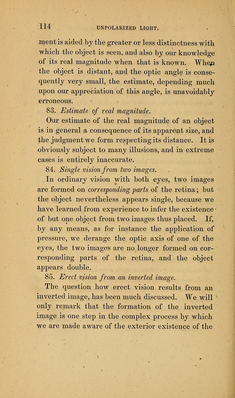 ment is aided by the greater or less distinctness with which the object is seen, and also by our knowledge of its real magnitude when that is known. Whqn the object is distant, and the optic angle is conse- quently very small, the estimate, depending much upon our appreciation of this angle, is unavoidably erroneous. 83. Estimate of real magnitude. Our estimate of the real magnitude of an object is in general a consequence of its apparent size, and the judgment we form respecting its distance. It is obviously subject to many illusions, and in extreme cases is entirely inaccurate. 84. Single vision from two images. In ordinary vision with both eyes, two images are formed on corresponding parts of the retina; but the object nevertheless appears single, because we have learned from experience to infer the existence - of but one object from two images thus placed. If, by any means, as for instance the application of pressure, we derange the optic axis of one of the eyes, the two images are no longer formed on cor- responding parts of the retina, and the object appears double. 85. Erect vision from an inverted image. The question how erect vision results from an inverted image, has been much discussed. We will only remark that the formation of the inverted image is one step in the complex process by which we are made aware of the exterior existence of the