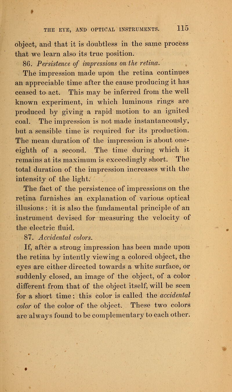 object, and that it is doubtless in the same process that we learn also its true position. 86. Persistence of impressions on the retina. The impression made upbn the retina continues an appreciable time after the cause producing it has ceased to act. This may be inferred from the well known experiment, in which luminous rings are produced by giving a rapid motion to an ignited coal. The impression is not made instantaneously, but a sensible time is required for its production. The mean duration of the impression is about one- eighth of a second. The time during which it remains at its maximum is exceedingly short. The total duration of the impression increases with the intensity of the light. The fact of the persistence of impressions on the retina furnishes an explanation of various optical illusions : it is also the fundamental principle of an instrument devised for measuring the velocity of the electric fluid. 87. Accidental colors. If, after a strong impression has been made upon the retina by intently viewing a colored object, the eyes are either directed towards a white surface, or suddenly closed, an image of the object, of a color different from that of the object itself, will be seen for a short time: this color is called the accidental color of the color of the object. These two colors are always found to be complementary to each other.