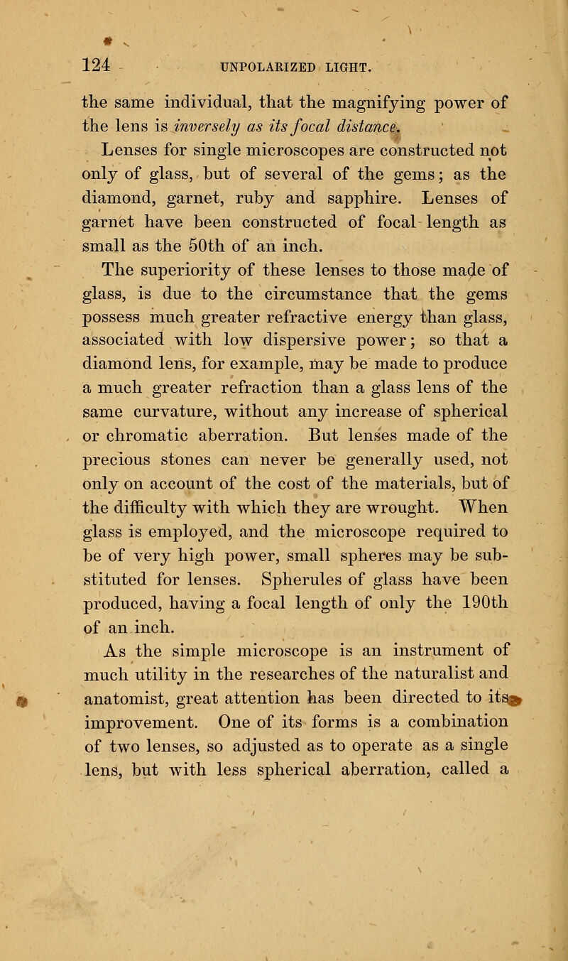 the same individual, that the magnifying power of the lens is inversely as its focal distance. Lenses for single microscopes are constructed not only of glass, but of several of the gems; as the diamond, garnet, ruby and sapphire. Lenses of garnet have been constructed of focal-length as small as the 50th of an inch. The superiority of these lenses to those made of glass, is due to the circumstance that the gems possess much greater refractive energy than glass, associated with low dispersive power; so that a diamond lens, for example, may be made to produce a much greater refraction than a glass lens of the same curvature, without any increase of spherical or chromatic aberration. But lenses made of the precious stones can never be generally used, not only on account of the cost of the materials, but of the difficulty with which they are wrought. When glass is employed, and the microscope required to be of very high power, small spheres may be sub- stituted for lenses. Spherules of glass have been produced, having a focal length of only the 190th of an inch. As the simple microscope is an instrument of much utility in the researches of the naturalist and anatomist, great attention has been directed to its^ improvement. One of its forms is a combination of two lenses, so adjusted as to operate as a single lens, but with less spherical aberration, called a