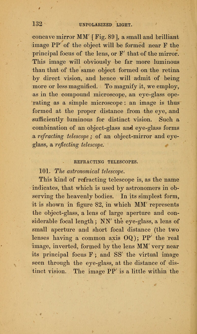 concave mirror MM' [Fig. 89], a small and brilliant image PP' of the object will be formed near F the principal focus of the lens, or F' that of the mirror. This image will obviously be far more luminous than that of the same object formed on the retina by direct vision, and hence will admit of being more or less magnified. To magnify it, we employ, as in the compound microscope, an eye-glass ope- rating as a simple microscope: an image is thus formed at the proper distance from the eye, and sufficiently luminous for distinct vision. Such a combination of an object-glass and eye-glass forms a refracting telescope; of an object-mirror and eye- glass, a reflecting telescope. REFRACTING TELESCOPES. 101. The astronomical telescope. This kind of refracting telescope is, as the name indicates, that which is used by astronomers in ob- serving the heavenly bodies. In its simplest form, it is shown in figure 82, in which MM' represents the object-glass, a lens of large aperture and con- siderable focal length; NN' the eye-glass, a lens of small aperture and short focal distance (the two lenses having a common axis OQ); PP' the real image, inverted, formed by the lens MM' very near its principal focus F ; and SS' the virtual image seen through the eye-glass, at the distance of dis- tinct vision. The image PP' is a little within the