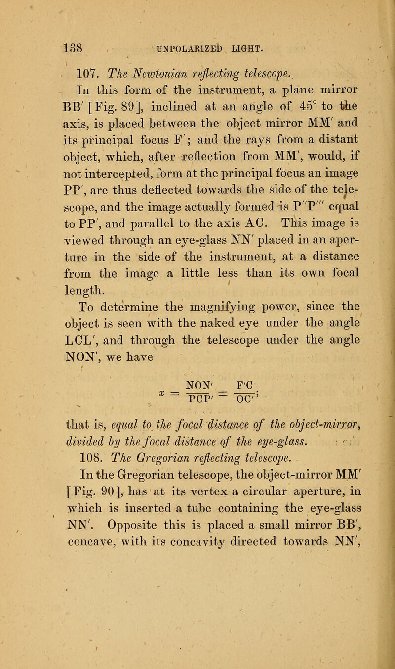 107. The Newtonian reflecting telescope. In this form, of the instrument, a plane mirror BB' [Fig. 89], inclined at an angle of 45° to the axis, is placed between the object mirror MM' and its principal focus F ; and the rays from a distant object, which, after reflection from MM', would, if not intercepted, form at the principal focus an image PP', are thus deflected towards the side of the tele- scope, and the image actually formed is pP' equal to PP', and parallel to the axis AC. This image is viewed through an eye-glass NN' placed in an aper- ture in the side of the instrument, at a distance from the image a little less than its own focal length. To determine the magnifying power, since the object is seen with the naked eye under the angle LCL', and through the telescope under the angle NON', we have NON' F'C ~~ PCP' ~ oc that is, equal to the focal distance of the object-mirror, divided by the focal distance of the eye-glass. ■ a' 108. The Gregorian reflecting telescope. In the Gregorian telescope, the object-mirror MM' [Fig. 90], has at its vertex a circular aperture, in which is inserted a tube containing the eye-glass NN'. Opposite this is placed #, small mirror BB', concave, with its concavity directed towards NN',