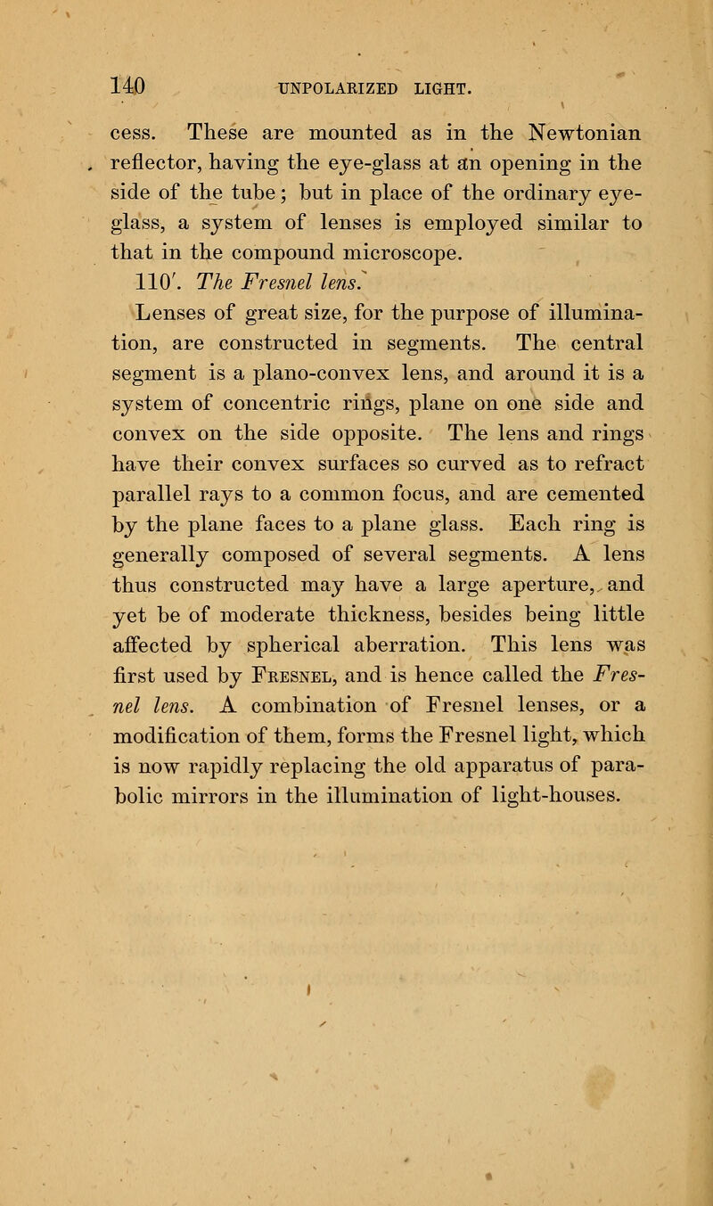 cess. These are mounted as in the Newtonian . reflector, having the eye-glass at an opening in the side of the tube; but in place of the ordinary eye- glass, a system of lenses is employed similar to that in the compound microscope. 110'. The Fresnel lens^ Lenses of great size, for the purpose of illumina- tion, are constructed in segments. The central segment is a plano-convex lens, and around it is a system of concentric rings, plane on one side and convex on the side opposite. The lens and rings have their convex surfaces so curved as to refract parallel rays to a common focus, and are cemented by the plane faces to a plane glass. Each ring is generally composed of several segments. A lens thus constructed may have a large aperture,, and yet be of moderate thickness, besides being little affected by spherical aberration. This lens was first used by Fresnel, and is hence called the Fres- nel lens. A combination of Fresnel lenses, or a modification of them, forms the Fresnel light, which is now rapidly replacing the old apparatus of para- bolic mirrors in the illumination of light-houses.