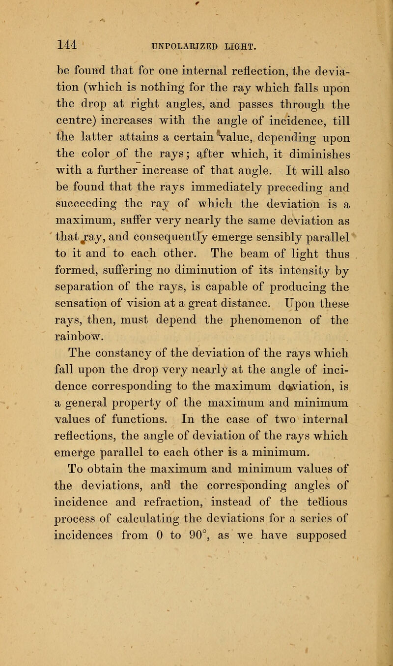 be found that for one internal reflection, the devia- tion (which is nothing for the ray which falls upon the drop at right angles, and passes through the centre) increases with the angle of incidence, till the latter attains a certain Value, depending upon the color of the rays; after which, it diminishes with a further increase of that angle. It will also be found that the rays immediately preceding and succeeding the ray of which the deviation is a maximum, suffer very nearly the same deviation as that^ray, and consequently emerge sensibly parallel to it and to each other. The beam of light thus formed, suffering no diminution of its intensity by separation of the rays, is capable of producing the sensation of vision at a great distance. Upon these rays, then, must depend the phenomenon of the rainbow. The constancy of the deviation of the rays which fall upon the drop very nearly at the angle of inci- dence corresponding to the maximum deviation, is a general property of the maximum and minimum values of functions. In the case of two internal reflections, the angle of deviation of the rays which emerge parallel to each other is a minimum. To obtain the maximum and minimum values of the deviations, and the corresponding angles of incidence and refraction, instead of the tedious process of calculating the deviations for a series of incidences from 0 to 90°, as we have supposed