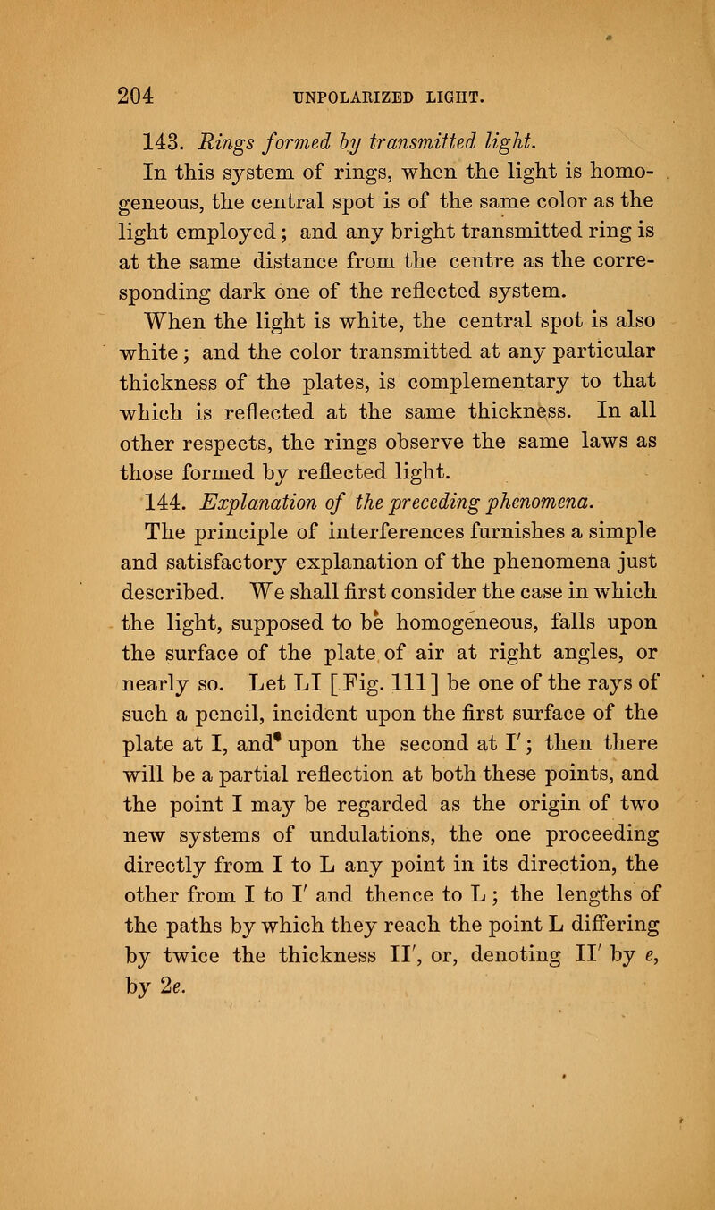 143. Rings formed by transmitted light. In this system of rings, when the light is homo- geneous, the central spot is of the same color as the light employed; and any bright transmitted ring is at the same distance from the centre as the corre- sponding dark one of the reflected system. When the light is white, the central spot is also white; and the color transmitted at any particular thickness of the plates, is complementary to that which is reflected at the same thickness. In all other respects, the rings observe the same laws as those formed by reflected light. 144. Explanation of the preceding phenomena. The principle of interferences furnishes a simple and satisfactory explanation of the phenomena just described. We shall first consider the case in which the light, supposed to be homogeneous, falls upon the surface of the plate of air at right angles, or nearly so. Let LI [Fig. Ill] be one of the rays of such a pencil, incident upon the first surface of the plate at I, and* upon the second at I'; then there will be a partial reflection at both these points, and the point I may be regarded as the origin of two new systems of undulations, the one proceeding directly from I to L any point in its direction, the other from I to I' and thence to L ; the lengths of the paths by which they reach the point L differing by twice the thickness II', or, denoting II' by e, by2e.