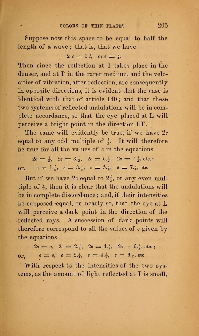 Suppose now this space to be equal to half the length of a wave; that is, that we have 2 e = I; I, or e = |. Then since the reflection at I takes place in the denser, and at I' in the rarer medium, and the velo- cities of vibration, after reflection, are consequently in opposite directions, it is evident that the case is identical with that of article 140; and that these two systems of reflected undulations will be in com- plete accordance, so that the eye placed at L will perceive a bright point in the direction LI'. The same will evidently be true, if we have 2e equal to any odd multiple of |. It will therefore be true for all the values of e in the equations 2e = |, 2e = 3.£, 2e = 5.£, 2e = 7.£, etc.; or, e zzz l.£, e = 34, e = 5.£, e = 7.|, etc. But if we have 2e equal to 2}, or any even mul- tiple of |, then it is clear that the undulations will be in complete discordance; and, if their intensities be supposed -equal, or nearly so, that the eye at L will perceive a dark point in the direction of the -reflected rays. A succession of dark points will therefore correspond to all the values of e given by the equations 2e — 0, 2e — 24, 2e — 4.1 2e — 6.£, etc.; Or, e =z 0, e = 2.{, e = 4.1, e = 6.1, etc. With respect to the intensities of the two sys- tems, as the amount of light reflected at I is small,