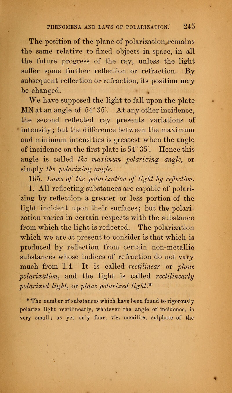 The position of the plane of polarizationyremains the same relative to fixed objects in space, in all the future progress of the raj, unless the light suffer some further reflection or refraction. By subsequent reflection or refraction, its position may be changed. We have supposed the light to fall upon the plate MN at an angle of 54° 35'. At any other incidence, the second reflected ray presents variations of * intensity; but the difference between the maximum and minimum intensities is greatest when the angle of incidence on the first plate is 54° 35'. Hence this angle is called the maximum polarizing angle, or simply the polarizing angle. 165. Laws of the polarization of light by reflection. 1. All reflecting substances are capable of polari- zing by reflection a greater or less portion of the light incident upon their surfaces; but the polari- zation varies in certain respects with the substance from which the light is reflected. The polarization which we are at present to consider is that which is produced by reflection from certain non-metallic substances whose indices of refraction do not vary much from 1.4. It is called rectilinear or plane polarization, and the light is called rectilinearly polarized light, or plane polarized light* *'The number of substances which have been found to rigorously polarize light rectilinearly, whatever the angle of incidence, is very small; as yet only four, viz. menilite, sulphate of the