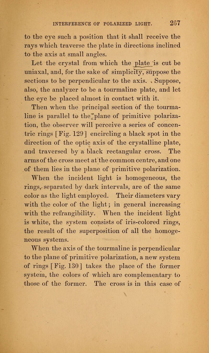 to the eye such a position that it shall receive the rays which traverse the plate in directions inclined to the axis at small angles. Let the crystal from which the ^late_'is cut be uniaxal, and, for the sake of simplicity, suppose the sections to be perpendicular to the axis. , Suppose, also, the analyzer to be a tourmaline plate, and let the eye be placed almost in contact with it. Then when the principal section of the tourma- line is parallel to thejplane of primitive polariza- tion, the observer will perceive a series of concen- tric rings [Fig. 129] encircling a black spot in the direction of the optic axis of the crystalline plate, and traversed by a black rectangular cross. The arms of the cross meet at the common centre, and one of them lies in the plane of primitive polarization. When the incident light is homogeneous, the rings,, separated by dark intervals, are of the same color as the light employed. Their diameters vary with the color of the light; in general increasing with the refrangibility. When the incident light is white, the system consists of iris-colored rings, the result of the superposition of all the homoge- neous systems. When the axis of the tourmaline is perpendicular to the plane of primitive polarization, a new system of rings [Fig. 130] takes the place of the former system, the colors of which are complementary to those of the former. The cross is in this case of