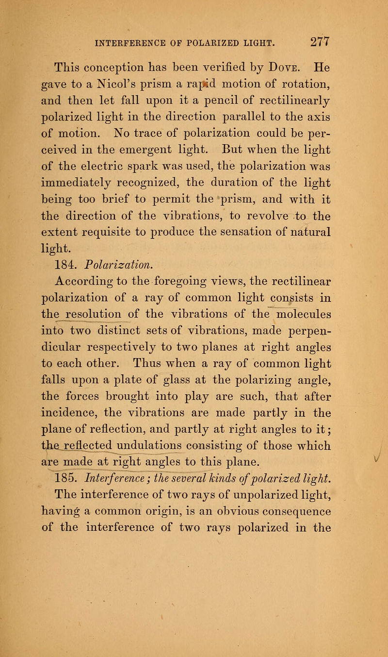 This conception has been verified by Dove. He gave to a Nicol's prism a rapid motion of rotation, and then let fall upon it a pencil of rectilinearly polarized light in the direction parallel to the axis of motion. No trace of polarization could be per- ceived in the emergent light. But when the light of the electric spark was used, the polarization was immediately recognized, the duration of the light being too brief to permit the prism, and with it the direction of the vibrations, to revolve to the extent requisite to produce the sensation of natural light. 184. Polarization. According to the foregoing views, the rectilinear polarization of a ray of common light consists in the resolution of the vibrations of the molecules into two distinct sets of vibrations, made perpen- dicular respectively to two planes at right angles to each other. Thus when a ray of common light falls upon a plate of glass at the polarizing angle, the forces brought into play are such, that after incidence, the vibrations are made partly in the plane of reflection, and partly at right angles to it; the. reflected undulations consisting of those which are made at right angles to this plane. 185. Interference; the several kinds of polarized light. The interference of two rays of unpolarized light, having a common origin, is an obvious consequence of the interference of two rays polarized in the