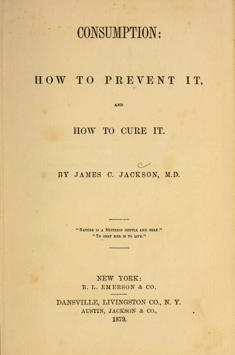 CONSUMPTION: HOW TO PREVENT IT, AND HOW TO CURE IT. BY JAMES C. JACKSON, M.D. Nature is a Mistress gentle and holy,  to obey her is to live. NEW YORK: B. L. EMERSON & CO. DANSYILLE, LIVINGSTON CO., N. Y. AUSTIN, JACKSON & CO., 1879.