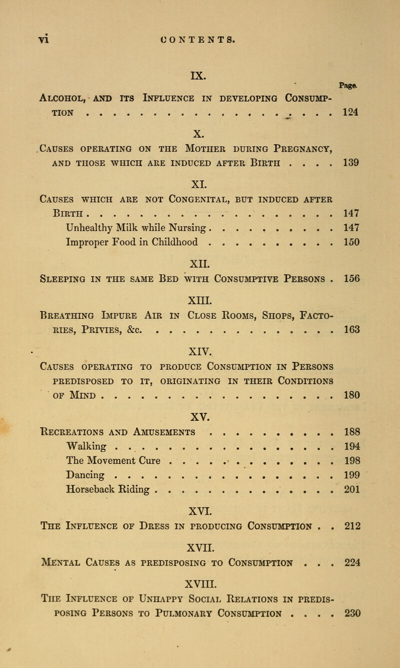 IX. Page. Alcohol, and its Influence in developing Consump- tion 124 X. Causes operating on the Mother during Pregnancy, and those which are induced after blrth .... 139 XL Causes which are not Congenital, but induced after Birth 147 Unhealthy Milk while Nursing 147 Improper Food in Childhood 150 XII. Sleeping in the same Bed with Consumptive Persons . 156 XIII. Breathing Impure Air in Close Rooms, Shops, Facto- ries, Privies, &c. 163 XIV. Causes operating to produce Consumption in Persons predisposed to it, originating in their conditions of Mind 180 XV. Recreations and Amusements 188 Walking . 194 The Movement Cure • 198 Dancing 199 Horseback Riding 201 XVI. The Influence of Dress in producing Consumption . . 212 XVII. Mental Causes as predisposing to Consumption . . . 224 XVIII. The Influence of Unhappy Social Relations in predis- posing Persons to Pulmonary Consumption .... 230