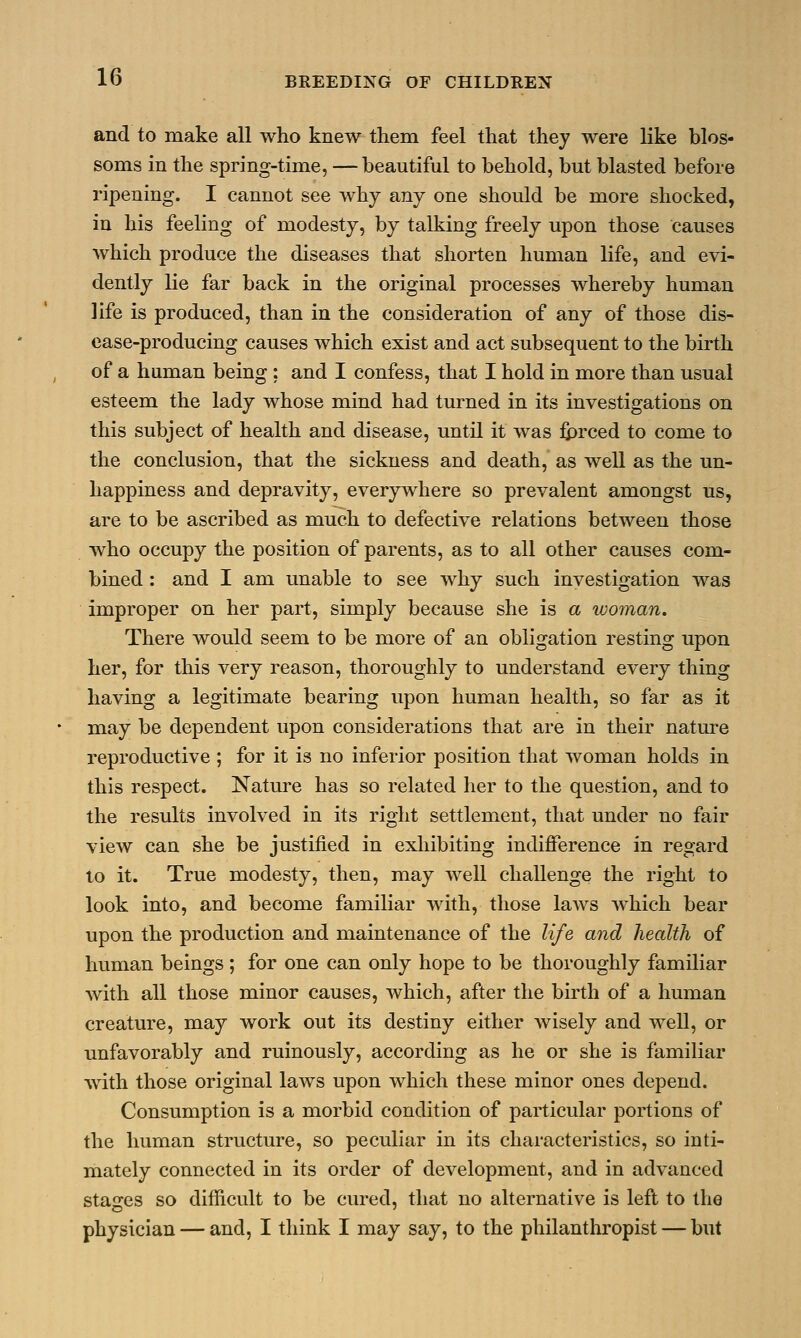 and to make all who knew them feel that they were like blos- soms in the spring-time, —beautiful to behold, but blasted before ripening. I cannot see why any one should be more shocked, in his feeling of modesty, by talking freely upon those Causes which produce the diseases that shorten human life, and evi- dently lie far back in the original processes whereby human life is produced, than in the consideration of any of those dis- ease-producing causes which exist and act subsequent to the birth of a human being : and I confess, that I hold in more than usual esteem the lady whose mind had turned in its investigations on this subject of health and disease, until it was fprced to come to the conclusion, that the sickness and death, as well as the un- happiness and depravity, everywhere so prevalent amongst us, are to be ascribed as much to defective relations between those who occupy the position of parents, as to all other causes com- bined : and I am unable to see why such investigation was improper on her part, simply because she is a woman. There would seem to be more of an obligation resting upon her, for this very reason, thoroughly to understand every thing having a legitimate bearing upon human health, so far as it may be dependent upon considerations that are in their nature reproductive ; for it is no inferior position that woman holds in this respect. Nature has so related her to the question, and to the results involved in its right settlement, that under no fair view can she be justified in exhibiting indifference in regard to it. True modesty, then, may well challenge the right to look into, and become familiar with, those laws which bear upon the production and maintenance of the life and health of human beings ; for one can only hope to be thoroughly familiar with all those minor causes, which, after the birth of a human creature, may work out its destiny either wisely and well, or unfavorably and ruinously, according as he or she is familiar with those original laws upon which these minor ones depend. Consumption is a morbid condition of particular portions of the human structure, so peculiar in its characteristics, so inti- mately connected in its order of development, and in advanced stages so difficult to be cured, that no alternative is left to the physician — and, I think I may say, to the philanthropist — but