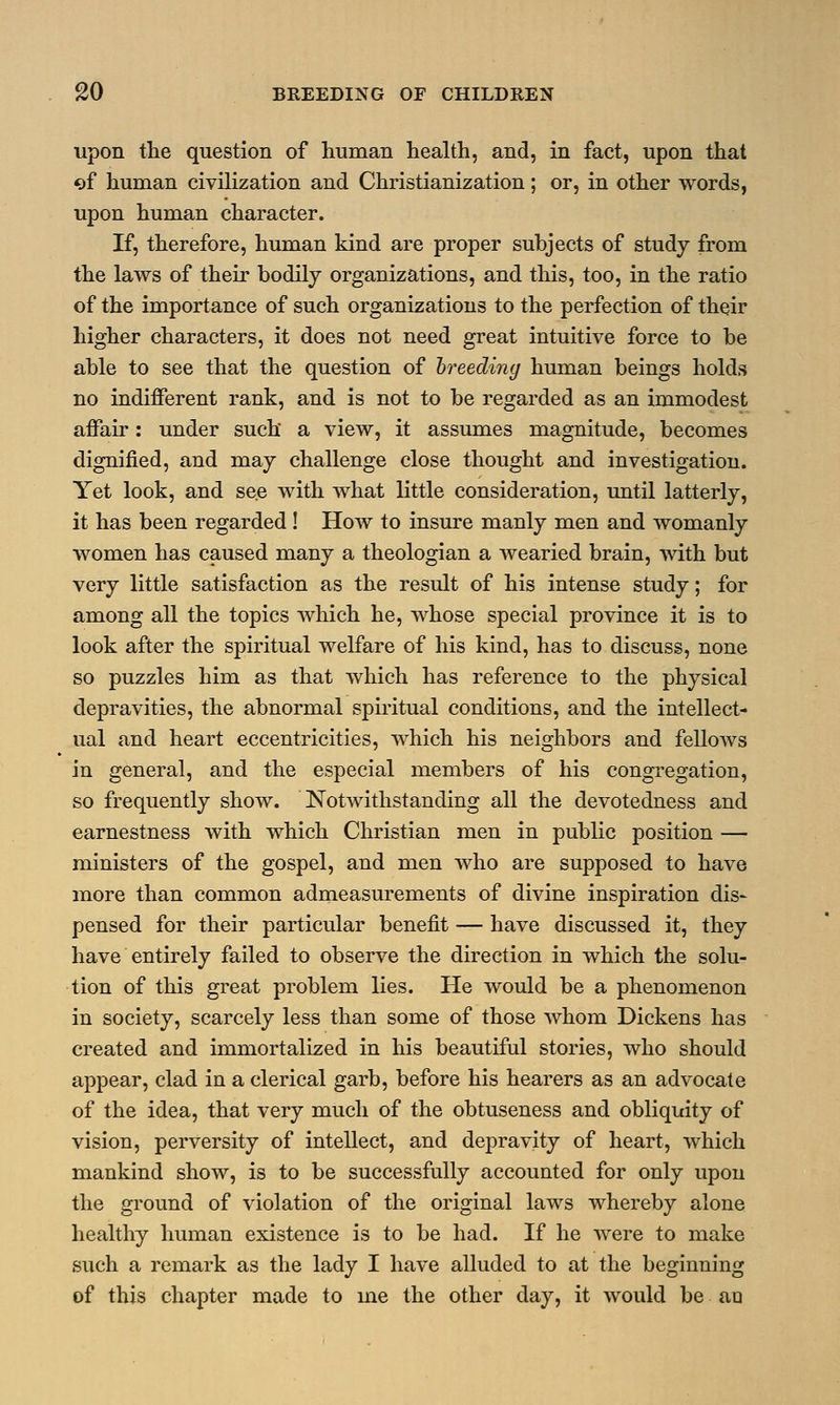 upon the question of human health, and, in fact, upon that of human civilization and Christianization ; or, in other words, upon human character. If, therefore, human kind are proper subjects of study from the laws of their bodily organizations, and this, too, in the ratio of the importance of such organizations to the perfection of their higher characters, it does not need great intuitive force to be able to see that the question of breeding human beings holds no indifferent rank, and is not to be regarded as an immodest affair: under such a view, it assumes magnitude, becomes dignified, and may challenge close thought and investigation. Yet look, and see with what little consideration, until latterly, it has been regarded! How to insure manly men and womanly women has caused many a theologian a wearied brain, with but very little satisfaction as the result of his intense study; for among all the topics which he, whose special province it is to look after the spiritual welfare of his kind, has to discuss, none so puzzles him as that which has reference to the physical depravities, the abnormal spiritual conditions, and the intellect- ual and heart eccentricities, which his neighbors and fellows in general, and the especial members of his congregation, so frequently show. Notwithstanding all the devotedness and earnestness with which Christian men in public position — ministers of the gospel, and men who are supposed to have more than common admeasurements of divine inspiration dis- pensed for their particular benefit — have discussed it, they have entirely failed to observe the direction in which the solu- tion of this great problem lies. He would be a phenomenon in society, scarcely less than some of those whom Dickens has created and immortalized in his beautiful stories, who should appear, clad in a clerical garb, before his hearers as an advocate of the idea, that very much of the obtuseness and obliquity of vision, perversity of intellect, and depravity of heart, which mankind show, is to be successfully accounted for only upon the ground of violation of the original laws whereby alone healthy human existence is to be had. If he were to make such a remark as the lady I have alluded to at the beginning of this chapter made to me the other day, it would be au