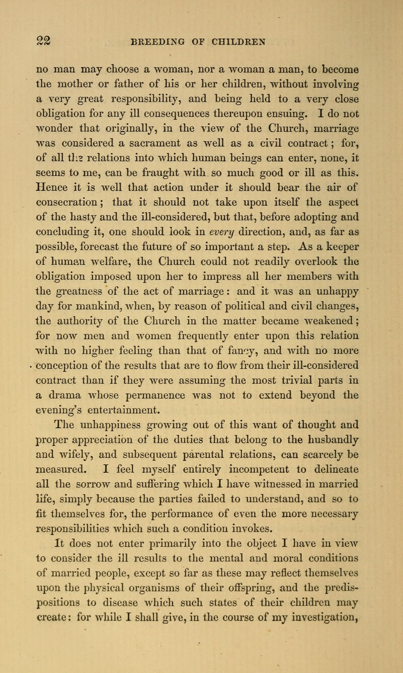 no man may choose a woman, nor a woman a man, to become the mother or father of his or her children, without involving a very great responsibility, and being held to a very close obligation for any ill consequences thereupon ensuing. I do not wonder that originally, in the view of the Church, marriage was considered a sacrament as well as a civil contract; for, of all tli3 relations into which human beings can enter, none, it seems to me, can be fraught with so much good or ill as this. Hence it is well that action under it should bear the air of consecration; that it should not take upon itself the aspect of the hasty and the ill-considered, but that, before adopting and concluding it, one should look in every direction, and, as far as possible, forecast the future of so important a step. As a keeper of human welfare, the Church could not readily overlook the obligation imposed upon her to impress all her members with the greatness of the act of marriage: and it was an unhappy day for mankind, when, by reason of political and civil changes, the authority of the Church in the matter became weakened; for now men and women frequently enter upon this relation with no higher feeling than that of fancy, and with no more conception of the results that are to flow from their ill-considered contract than if they were assuming the most trivial parts in a drama whose permanence was not to extend beyond the evening's entertainment. The unhappiness growing out of this want of thought and proper appreciation of the duties that belong to the husbandly and wifely, and subsequent parental relations, can scarcely be measured. I feel myself entirely incompetent to delineate all the sorrow and suffering which I have witnessed in married life, simply because the parties failed to understand, and so to fit themselves for, the performance of even the more necessary responsibilities which such a condition invokes. It does not enter primarily into the object I have in view to consider the ill results to the mental and moral conditions of married people, except so far as these may reflect themselves upon the physical organisms of their offspring, and the predis- positions to disease which such states of their children may create: for while I shall give, in the course of my investigation,