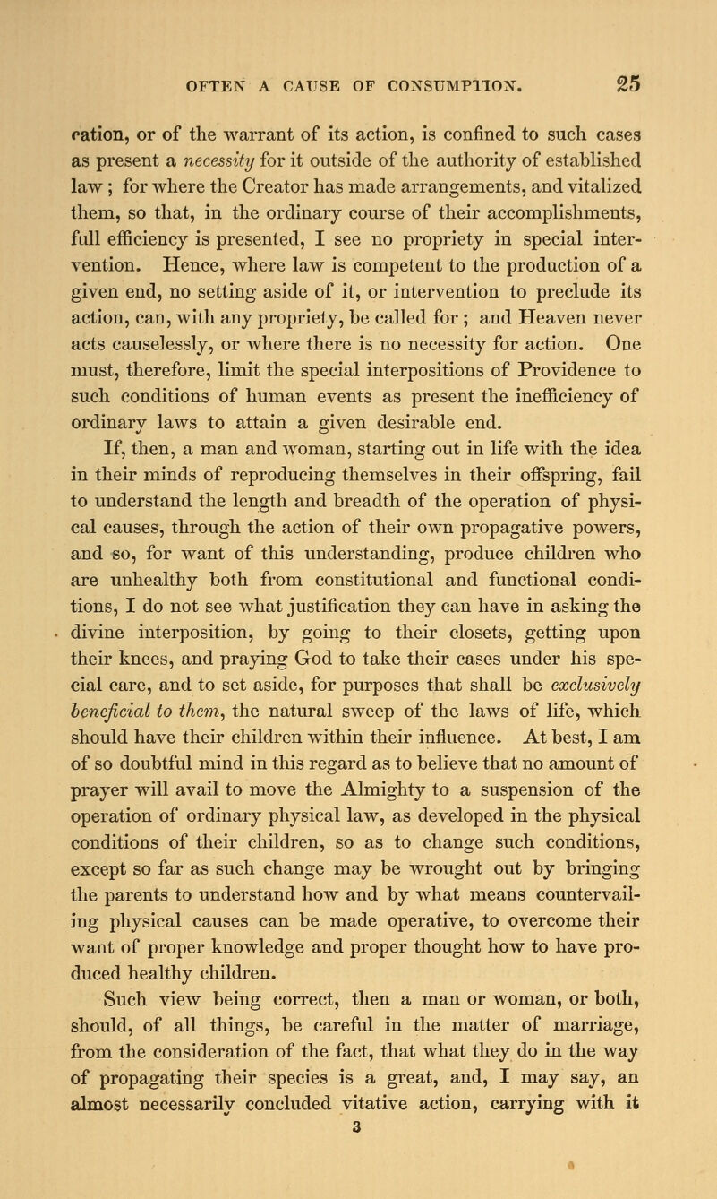 ration, or of the warrant of its action, is confined to such cases as present a necessity for it outside of the authority of established law ; for where the Creator has made arrangements, and vitalized them, so that, in the ordinary course of their accomplishments, full efficiency is presented, I see no propriety in special inter- vention. Hence, where law is competent to the production of a given end, no setting aside of it, or intervention to preclude its action, can, with any propriety, be called for ; and Heaven never acts causelessly, or where there is no necessity for action. One must, therefore, limit the special interpositions of Providence to such conditions of human events as present the inefficiency of ordinary laws to attain a given desirable end. If, then, a man and woman, starting out in life with the idea in their minds of reproducing themselves in their offspring, fail to understand the length and breadth of the operation of physi- cal causes, through the action of their own propagative powers, and so, for want of this understanding, produce children who are unhealthy both from constitutional and functional condi- tions, I do not see what justification they can have in asking the divine interposition, by going to their closets, getting upon their knees, and praying God to take their cases under his spe- cial care, and to set aside, for purposes that shall be exclusively beneficial to them, the natural sweep of the laws of life, which should have their children within their influence. At best, I am of so doubtful mind in this regard as to believe that no amount of prayer will avail to move the Almighty to a suspension of the operation of ordinary physical law, as developed in the physical conditions of their children, so as to change such conditions, except so far as such change may be wrought out by bringing the parents to understand how and by what means countervail- ing physical causes can be made operative, to overcome their want of proper knowledge and proper thought how to have pro- duced healthy children. Such view being correct, then a man or woman, or both, should, of all things, be careful in the matter of marriage, from the consideration of the fact, that what they do in the way of propagating their species is a great, and, I may say, an almost necessarily concluded vitative action, carrying with it 3