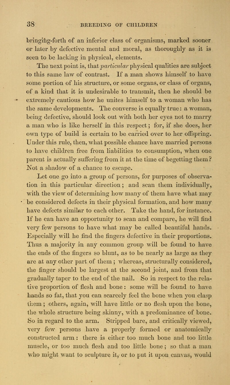 bringing-forth of an inferior class of organisms, marked sooner or later by defective mental and moral, as thoroughly as it is seen to be lacking in physical, elements. The next point is, that particular physical qualities are subject to this same law of contrast. If a man shows himself to have some portion of his structure, or some organs, or class of organs, of a kind that it is undesirable to transmit, then he should be extremely cautious how he unites himself to a woman who has the same developments. The converse is equally true: a woman, being defective, should look out with both her eyes not to marry a man who is like herself in this respect; for, if she does, her own type of build is certain to be carried over to her offspring. Under this rule, then, what possible chance have married persons to have children free from liabilities to consumption, when one parent is actually suffering from it at the time of begetting them ? Not a shadow of a chance to escape. Let one go into a group of persons, for purposes of observa- tion in this particular direction; and scan them individually, with the view of determining how many of them have what may be considered defects in their physical formation, and how many have defects similar to each other. Take the hand, for instance. If he can have an opportunity to scan and compare, he will find very few persons to have what may be called beautiful hands. Especially will he find the fingers defective in their proportions. Thus a majority in any common group will be found to have the ends of the fingers so blunt, as to be nearly as large as they are at any other part of them ; whereas, structurally considered, the finger should be largest at the second joint, and from that gradually taper to the end of the nail. So in respect to the rela- tive proportion of flesh and bone: some will be found to have hands so fat, that you can scarcely feel the bone when you clasp them; others, again, will have little or no flesh upon the bone, the whole structure being skinny, with a predominance of bone. So in regard to the arm. Stripped bare, and critically viewed, very few persons have a properly formed or anatomically constructed arm : there is either too much bone and too little muscle, or too much flesh and too little bone ; so that a man who might want to sculpture it,' or to put it upon canvas, would