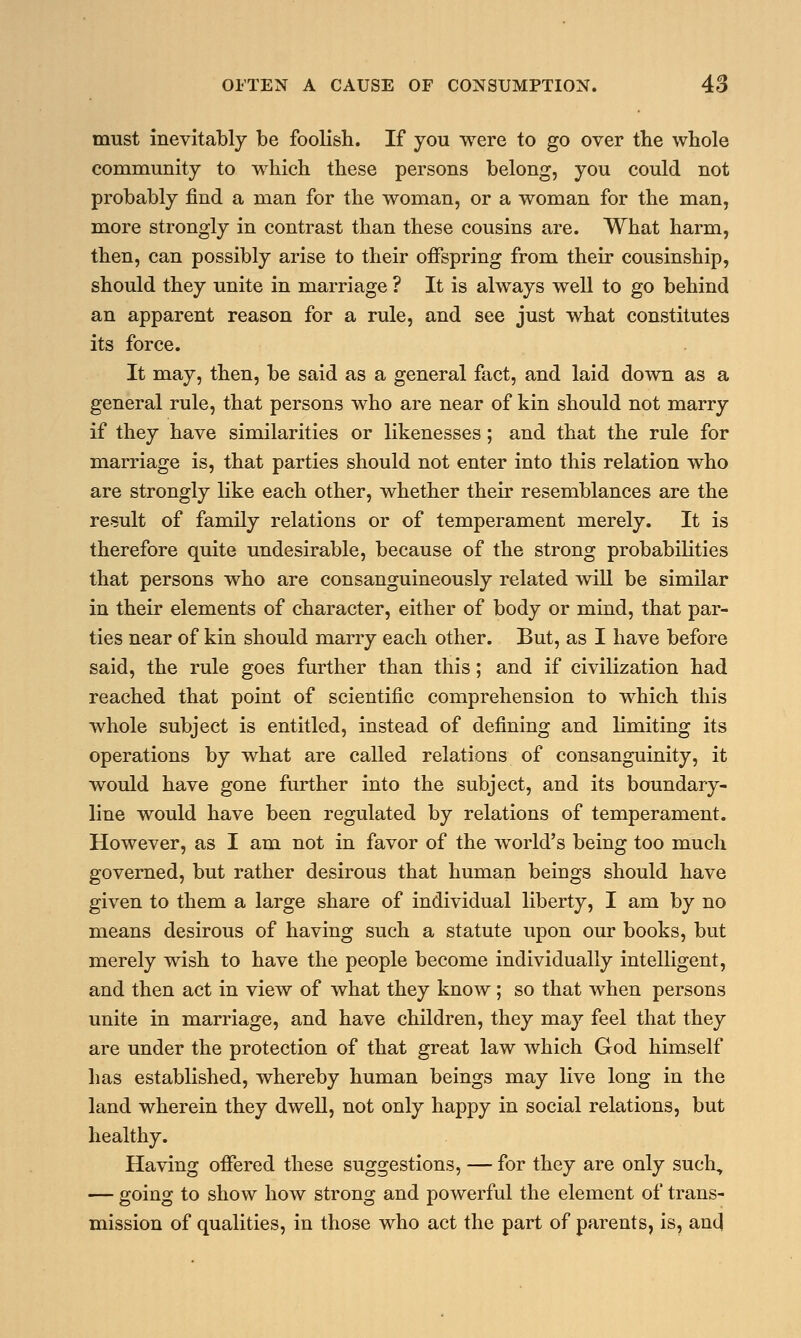 must inevitably be foolish. If you were to go over the whole community to which these persons belong, you could not probably find a man for the woman, or a woman for the man, more strongly in contrast than these cousins are. What harm, then, can possibly arise to their offspring from their cousinship, should they unite in marriage ? It is always well to go behind an apparent reason for a rule, and see just what constitutes its force. It may, then, be said as a general fact, and laid down as a general rule, that persons who are near of kin should not marry if they have similarities or likenesses; and that the rule for marriage is, that parties should not enter into this relation who are strongly like each other, whether their resemblances are the result of family relations or of temperament merely. It is therefore quite undesirable, because of the strong probabilities that persons who are consanguineously related will be similar in their elements of character, either of body or mind, that par- ties near of kin should marry each other. But, as I have before said, the rule goes further than this; and if civilization had reached that point of scientific comprehension to which this whole subject is entitled, instead of defining and limiting its operations by what are called relations of consanguinity, it would have gone further into the subject, and its boundary- line would have been regulated by relations of temperament. However, as I am not in favor of the world's being too much governed, but rather desirous that human beings should have given to them a large share of individual liberty, I am by no means desirous of having such a statute upon our books, but merely wish to have the people become individually intelligent, and then act in view of what they know; so that when persons unite in marriage, and have children, they may feel that they are under the protection of that great law which God himself has established, whereby human beings may live long in the land wherein they dwell, not only happy in social relations, but healthy. Having offered these suggestions, — for they are only such, — going to show how strong and powerful the element of trans- mission of qualities, in those who act the part of parents, is, and