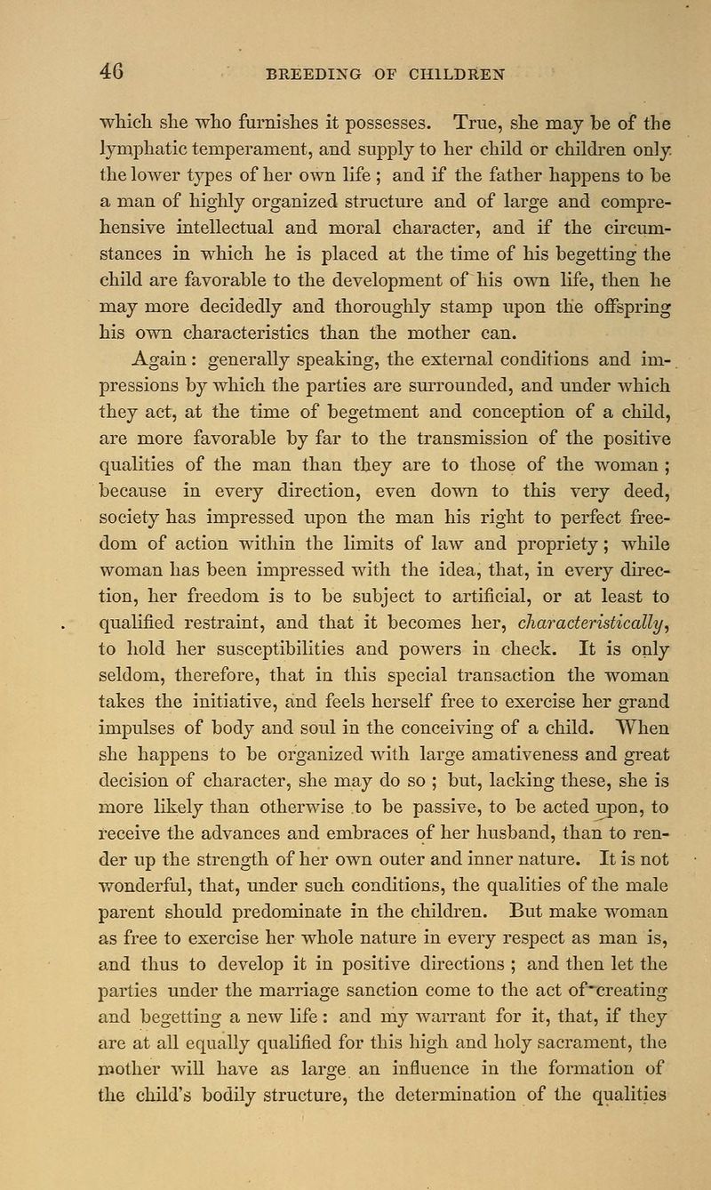 which she who furnishes it possesses. True, she may be of the lymphatic temperament, and supply to her child or children only the lower types of her own life ; and if the father happens to be a man of highly organized structure and of large and compre- hensive intellectual and moral character, and if the circum- stances in which he is placed at the time of his begetting the child are favorable to the development of his own life, then he may more decidedly and thoroughly stamp upon the offspring his own characteristics than the mother can. Again: generally speaking, the external conditions and im- pressions by which the parties are surrounded, and under which they act, at the time of begetment and conception of a child, are more favorable by far to the transmission of the positive qualities of the man than they are to those of the woman ; because in every direction, even down to this very deed, society has impressed upon the man his right to perfect free- dom of action within the limits of law and propriety; while woman has been impressed with the idea, that, in every direc- tion, her freedom is to be subject to artificial, or at least to qualified restraint, and that it becomes her, characteristically, to hold her susceptibilities and powers in check. It is only seldom, therefore, that in this special transaction the woman takes the initiative, and feels herself free to exercise her grand impulses of body and soul in the conceiving of a child. When she happens to be organized with large amativeness and great decision of character, she may do so ; but, lacking these, she is more likely than otherwise to be passive, to be acted upon, to receive the advances and embraces of her husband, than to ren- der up the strength of her own outer and inner nature. It is not wonderful, that, under such conditions, the qualities of the male parent should predominate in the children. But make woman as free to exercise her whole nature in every respect as man is, and thus to develop it in positive directions ; and then let the parties under the marriage sanction come to the act of'creating and begetting a new life: and my warrant for it, that, if they are at all equally qualified for this high and holy sacrament, the mother will have as large an influence in the formation of the child's bodily structure, the determination of the qualities