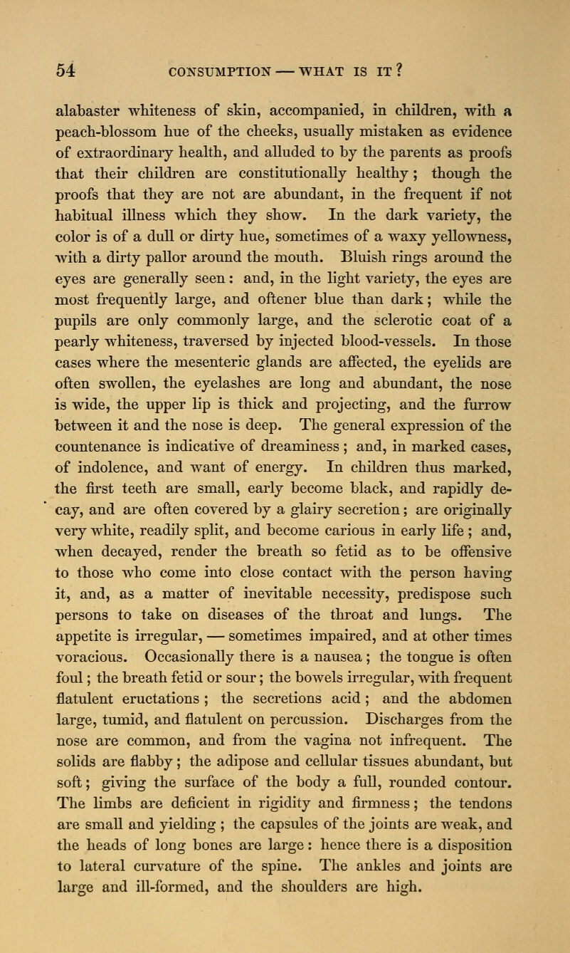 alabaster whiteness of skin, accompanied, in children, with a peach-blossom hue of the cheeks, usually mistaken as evidence of extraordinary health, and alluded to by the parents as proofs that their children are constitutionally healthy; though the proofs that they are not are abundant, in the frequent if not habitual illness which they show. In the dark variety, the color is of a dull or dirty hue, sometimes of a waxy yellowness, with a dirty pallor around the mouth. Bluish rings around the eyes are generally seen: and, in the light variety, the eyes are most frequently large, and oftener blue than dark; while the pupils are only commonly large, and the sclerotic coat of a pearly whiteness, traversed by injected blood-vessels. In those cases where the mesenteric glands are affected, the eyelids are often swollen, the eyelashes are long and abundant, the nose is wide, the upper lip is thick and projecting, and the furrow between it and the nose is deep. The general expression of the countenance is indicative of dreaminess; and, in marked cases, of indolence, and want of energy. In children thus marked, the first teeth are small, early become black, and rapidly de- cay, and are often covered by a glairy secretion; are originally very white, readily split, and become carious in early life; and, when decayed, render the breath so fetid as to be offensive to those who come into close contact with the person having it, and, as a matter of inevitable necessity, predispose such persons to take on diseases of the throat and lungs. The appetite is irregular, — sometimes impaired, and at other times voracious. Occasionally there is a nausea; the tongue is often foul; the breath fetid or sour; the bowels irregular, with frequent flatulent eructations ; the secretions acid ; and the abdomen large, tumid, and flatulent on percussion. Discharges from the nose are common, and from the vagina not infrequent. The solids are flabby; the adipose and cellular tissues abundant, but soft; giving the surface of the body a full, rounded contour. The limbs are deficient in rigidity and firmness; the tendons are small and yielding ; the capsules of the joints are weak, and the heads of long bones are large: hence there is a disposition to lateral curvature of the spine. The ankles and joints are large and ill-formed, and the shoulders are high.