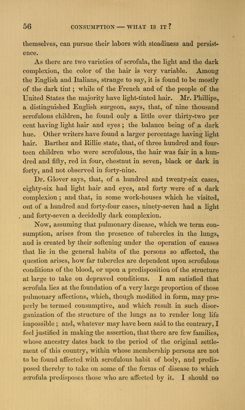 themselves, can pursue their labors with steadiness and persist- ence. As there are two varieties of scrofula, the light and the dark complexion, the color of the hair is very variable. Among the English and Italians, strange to say, it is found to be mostly of the dark tint; while of the French and of the people of the United States the majority have light-tinted hair. Mr. Phillips, a distinguished English surgeon, says, that, of nine thousand scrofulous children, he found only a little over thirty-two per cent having light hair and eyes ; the balance being of a dark hue. Other writers have found a larger percentage having light hair. Barthez and Rillie state, that, of three hundred and four- teen children who were scrofulous, the hair was fair in a hun- dred and fifty, red in four, chestnut in seven, black or dark in forty, and not observed in forty-nine. Dr. Glover says, that, of a hundred and twenty-six cases, eighty-six had light hair and eyes, and forty were of a dark complexion ; and that, in some work-houses which he visited, out of a hundred and forty-four cases, ninety-seven had a light and forty-seven a decidedly dark complexion. Now, assuming that pulmonary disease, which we term con- sumption, arises from the presence of tubercles in the lungs, and is created by their softening under the operation of causes that lie in the general habits of the persons so affected, the question arises, how far tubercles are dependent upon scrofulous conditions of the blood, or upon a predisposition of the structure at large to take on depraved conditions. I am satisfied that scrofula lies at the foundation of a very large proportion of those pulmonary affections, which, though modified in form, may pro- perly be termed consumptive, and which result in such disor- ganization of the structure of the lungs as to render long life impossible ; and, whatever may have been said to the contrary, I feel justified in making the assertion, that there are few families, whose ancestry dates back to the period of the original settle- ment of this country, within whose membership persons are not to be found affected with scrofulous habit of body, and predis- posed thereby to take on some of the forms of disease to which scrofula predisposes those who are affected by it. I should no