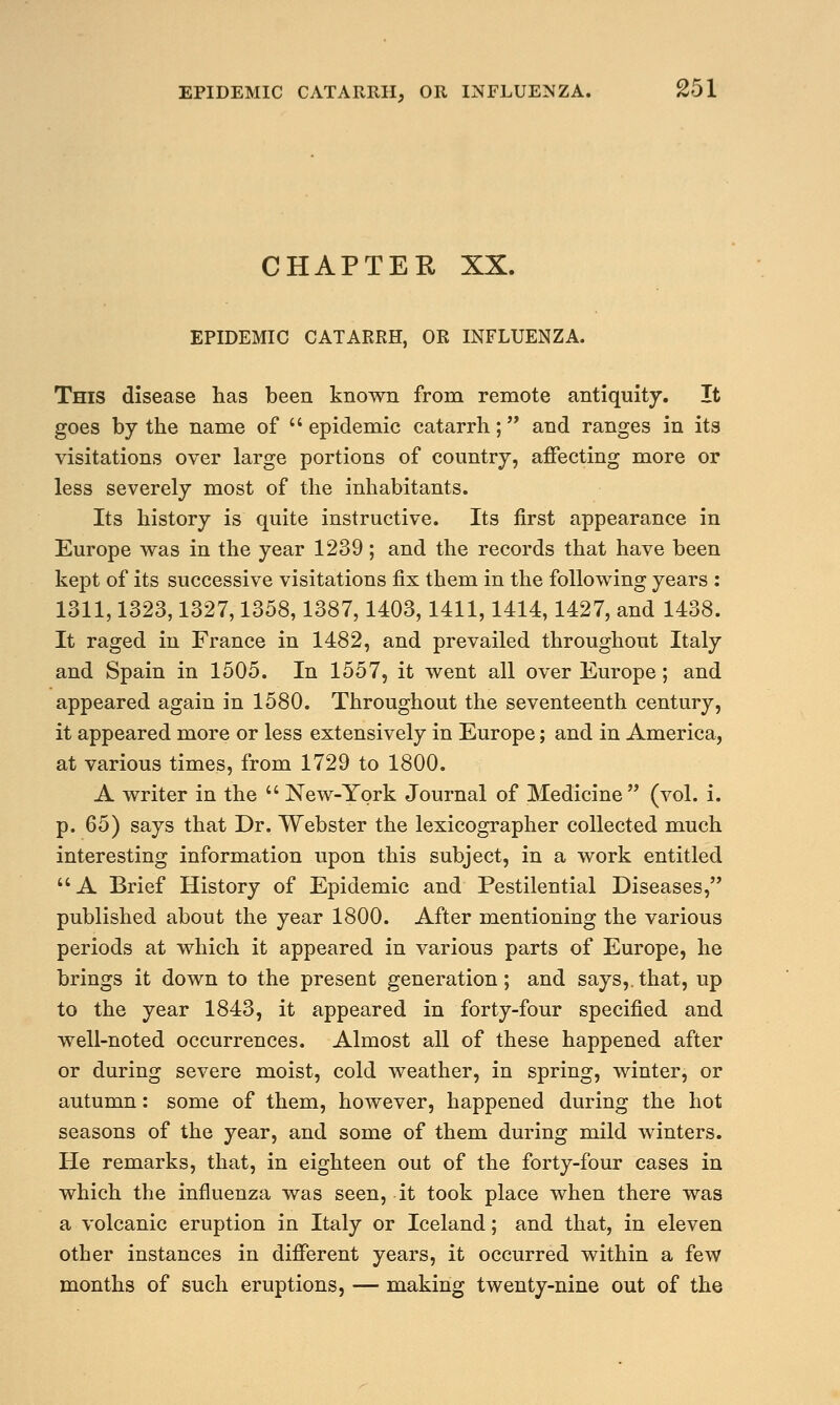 CHAPTER XX. EPIDEMIC CATARRH, OR INFLUENZA. This disease lias been known from remote antiquity. It goes by the name of  epidemic catarrh; and ranges in its visitations over large portions of country, affecting more or less severely most of the inhabitants. Its history is quite instructive. Its first appearance in Europe was in the year 1239; and the records that have been kept of its successive visitations fix them in the following years : 1311,1323,1327,1358,1387,1403,1411,1414,1427, and 1438. It raged in France in 1482, and prevailed throughout Italy and Spain in 1505. In 1557, it went all over Europe; and appeared again in 1580. Throughout the seventeenth century, it appeared more or less extensively in Europe; and in America, at various times, from 1729 to 1800. A writer in the  New-York Journal of Medicine (vol. i. p. 65) says that Dr. Webster the lexicographer collected much interesting information upon this subject, in a work entitled  A Brief History of Epidemic and Pestilential Diseases, published about the year 1800. After mentioning the various periods at which it appeared in various parts of Europe, he brings it down to the present generation; and says,.that, up to the year 1843, it appeared in forty-four specified and well-noted occurrences. Almost all of these happened after or during severe moist, cold weather, in spring, winter, or autumn: some of them, however, happened during the hot seasons of the year, and some of them during mild winters. He remarks, that, in eighteen out of the forty-four cases in which the influenza was seen, it took place when there was a volcanic eruption in Italy or Iceland; and that, in eleven other instances in different years, it occurred within a few months of such eruptions, — making twenty-nine out of the