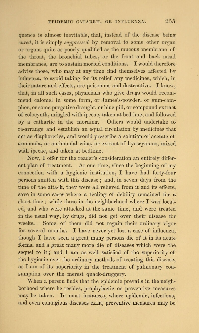 quence is almost inevitable, that, instead of the disease being cured, it is simply suppressed by removal to some other organ or organs quite as poorly qualified as the mucous membrane of the throat, the bronchial tubes, or the front and back nasal membranes, are to sustain morbid conditions. I would therefore advise those, who may at any time find themselves affected by influenza, to avoid taking for its relief any medicines, which, in their nature and effects, are poisonous and destructive. I know, that, in all such cases, physicians who give drugs would recom- mend calomel in some form, or James's-powder, or gum-cam- phor, or some purgative draught, or blue pill, or compound extract of colocynth, mingled with ipecac, taken at bedtime, and followed by a cathartic in the morning. Others would undertake to re-arrange and establish an equal circulation by medicines that act as diaphoretics, and would prescribe a solution of acetate of ammonia, or antimonial wine, or extract of hyoscyamus, mixed with ipecac, and taken at bedtime. Now, I offer for the reader's consideration an entirely differ- ent plan of treatment. At one time, since the beginning of my connection with a hygienic institution, I have had forty-four persons smitten with this disease; and, in seven days from the time of the attack, they were all relieved from it and its effects, save in some cases where a feeling of debility remained for a short time ; while those in the neighborhood where I was locat- ed, and who were attacked at the same time, and were treated in the usual way, by drugs, did not get over their disease for weeks. Some of them did not regain their ordinary vigor for several months. I have never yet lost a case of influenza, though I have seen a great many persons die of it in its acute forms, and a great many more die of diseases which were the sequel to it; and I am as well satisfied of the superiority of the hygienic over the ordinary methods of treating this disease, as I am of its superiority in the treatment of pulmonary con- sumption over the merest quack-druggery. When a person finds that the epidemic prevails in the neigh- borhood where he resides, prophylactic or preventive measures may be taken. In most instances, where epidemic, infectious, and even contagious diseases exist, preventive measures may be