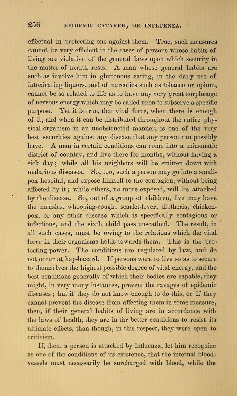 effectual in protecting one against them. True, sucli measures cannot be very efficient in the cases of persons whose habits of living are violative of the general laws upon which security in the matter of health rests. A man whose general habits are such as involve him in gluttonous eating, in the daily use of intoxicating liquors, and of narcotics such as tobacco or opium, cannot be so related to life as to have any very great surplusage of nervous energy which may be called upon to subserve a specific purpose. Yet it is true, that vital force, when there is enough of it, and when it can be distributed throughout the entire phy- sical organism in an unobstructed manner, is one of the very best securities against any disease that any person can possibly have. A man in certain conditions can come into a miasmatic district of country, and live there for months, without having a sick day; while all his neighbors will be smitten down with malarious diseases. So, too, such a person may go into a small- pox hospital, and expose himself to the contagion, without being affected by it; while others, no more exposed, will be attacked by the disease. So, out of a group of children, five may have the measles, whooping-cough, scarlet-fever, diptheria, chicken- pox, or any other disease which is specifically contagious or infectious, and the sixth child pass unscathed. The result, in all such cases, must be owing to the relations which the vital force in their organisms holds towards them. This is the pro- tecting power. The conditions are regulated by law, and do not occur at hap-hazard. If persons were to live so as to secure to themselves the highest possible degree of vital energy, and the best conditions generally of which their bodies are capable, they might, in very many instances, prevent the ravages of epidemic diseases ; but if they do not know enough to do this, or if they cannot prevent the disease from affecting them in some measure, then, if their general habits of living are in accordance with the laws of health, they are in far better conditions to resist its ultimate effects, than though, in this respect, they were open to criticism. If, then, a person is attacked by influenza, let him recognize as one of the conditions of its existence, that the internal blood- vessels must necessarily be surcharged with blood, while the