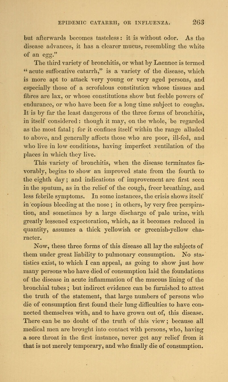 but afterwards becomes tasteless: it is without odor. As the disease advances, it has a clearer mucus, resembling the white of an eo;£. The third variety of bronchitis, or what by Laennec is termed  acute suffocative catarrh, is a variety of the disease, which is more apt to attack very young or very aged persons, and especially those of a scrofulous constitution whose tissues and fibres are lax, or whose constitutions show but feeble powers of endurance, or who have been for a long time subject to coughs. It is by far the least dangerous of the three forms of bronchitis, in itself considered: though it may, on the whole, be regarded as the most fatal; for it confines itself within the range alluded to above, and generally affects those who are poor, ill-fed, and who live in low conditions, having imperfect .ventilation of the places in which they live. This variety of bronchitis, when the disease terminates fa- vorably, begins to show an improved state from the fourth to the eighth day; and indications of improvement are first seen in the sputum, as in the relief of the cough, freer breathing, and less febrile symptoms. In some instances, the crisis shows itself in copious bleeding at the nose ; in others, by very free perspira- tion, and sometimes by a large discharge of pale urine, with greatly lessened expectoration, which, as it becomes reduced in quantity, assumes a thick yellowish or greenish-yellow cha- racter. Now, these three forms of this disease all lay the subjects of them under great liability to pulmonary consumption. No sta- tistics exist, to which I can appeal, as going to show just how many persons who have died of consumption laid the foundations of the disease in acute inflammation of the mucous lining of the bronchial tubes ; but indirect evidence can be furnished to attest the truth of the statement, that large numbers of persons who die of consumption first found their lung difficulties to have con- nected themselves with, and to have grown out of, this disease. There can be no doubt of the truth of this view; because all medical men are brought into contact with persons, who, having a sore throat in the first instance, never get any relief from it that is not merely temporary, and who finally die of consumption.