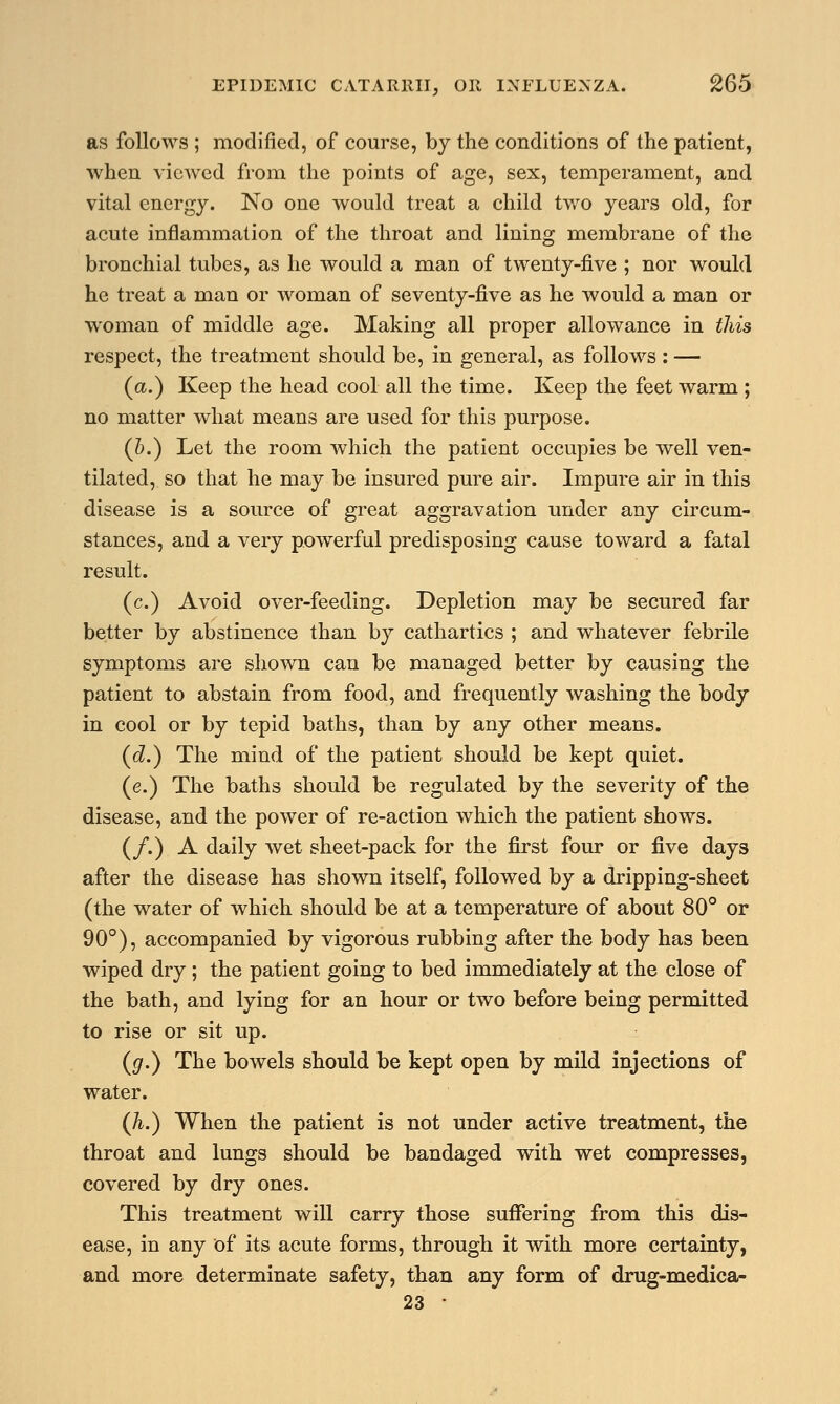 as follows ; modified, of course, by the conditions of the patient, when viewed from the points of age, sex, temperament, and vital energy. No one would treat a child two years old, for acute inflammation of the throat and lining membrane of the bronchial tubes, as he would a man of twenty-five ; nor would he treat a man or woman of seventy-five as he would a man or woman of middle age. Making all proper allowance in this respect, the treatment should be, in general, as follows : — (a.) Keep the head cool all the time. Keep the feet warm ; no matter what means are used for this purpose. (&.) Let the room which the patient occupies be well ven- tilated, so that he may be insured pure air. Impure air in this disease is a source of great aggravation under any circum- stances, and a very powerful predisposing cause toward a fatal result. (c.) Avoid over-feeding. Depletion may be secured far better by abstinence than by cathartics ; and whatever febrile symptoms are shown can be managed better by causing the patient to abstain from food, and frequently washing the body in cool or by tepid baths, than by any other means. (d.) The mind of the patient should be kept quiet. (e.) The baths should be regulated by the severity of the disease, and the power of re-action which the patient shows. (/.) A daily wet sheet-pack for the first four or five days after the disease has shown itself, followed by a dripping-sheet (the water of which should be at a temperature of about 80° or 90°), accompanied by vigorous rubbing after the body has been wiped dry; the patient going to bed immediately at the close of the bath, and lying for an hour or two before being permitted to rise or sit up. (g.) The bowels should be kept open by mild injections of water. (h.) When the patient is not under active treatment, the throat and lungs should be bandaged with wet compresses, covered by dry ones. This treatment will carry those suffering from this dis- ease, in any of its acute forms, through it with more certainty, and more determinate safety, than any form of drug-medica- 23 •