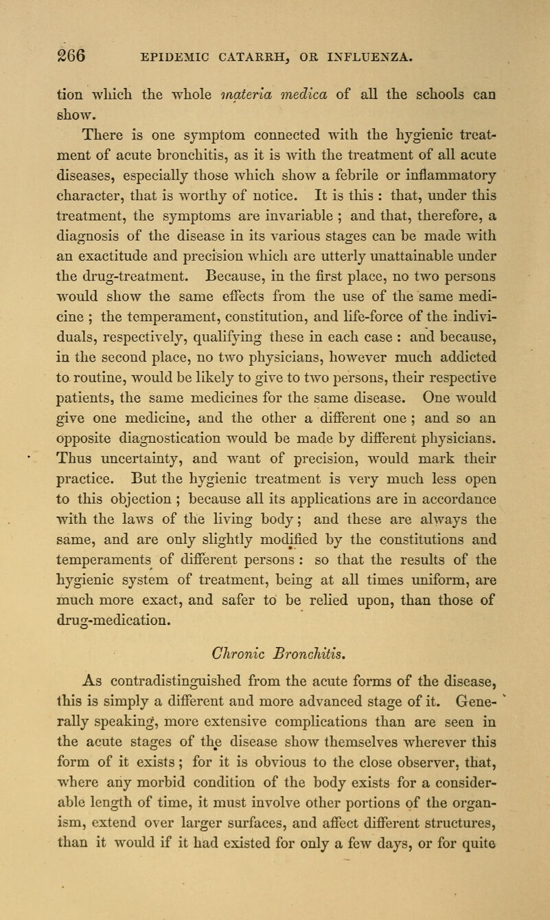 tion which the whole materia medica of all the schools can show. There is one symptom connected with the hygienic treat- ment of acute bronchitis, as it is with the treatment of all acute diseases, especially those which show a febrile or inflammatory character, that is worthy of notice. It is this : that, under this treatment, the symptoms are invariable ; and that, therefore, a diagnosis of the disease in its various stages can be made with an exactitude and precision which are utterly unattainable under the drug-treatment. Because, in the first place, no two persons would show the same effects from the use of the same medi- cine ; the temperament, constitution, and life-force of the indivi- duals, respectively, qualifying these in each case : and because, in the second place, no two physicians, however much addicted to routine, would be likely to give to two persons, their respective patients, the same medicines for the same disease. One would give one medicine, and the other a different one ; and so an opposite diagnostication would be made by different physicians. Thus uncertainty, and want of precision, would mark their practice. But the hygienic treatment is very much less open to this objection ; because all its applications are in accordance with the laws of the living body; and these are always the same, and are only slightly modified by the constitutions and temperaments of different persons : so that the results of the hygienic system of treatment, being at all times uniform, are much more exact, and safer to be relied upon, than those of drug-medication. o Chronic Bronchitis. As contradistinguished from the acute forms of the disease, this is simply a different and more advanced stage of it. Gene- rally speaking, more extensive complications than are seen in the acute stages of the disease show themselves wherever this form of it exists; for it is obvious to the close observer, that, where any morbid condition of the body exists for a consider- able length of time, it must involve other portions of the organ- ism, extend over larger surfaces, and affect different structures, than it would if it had existed for only a few days, or for quite