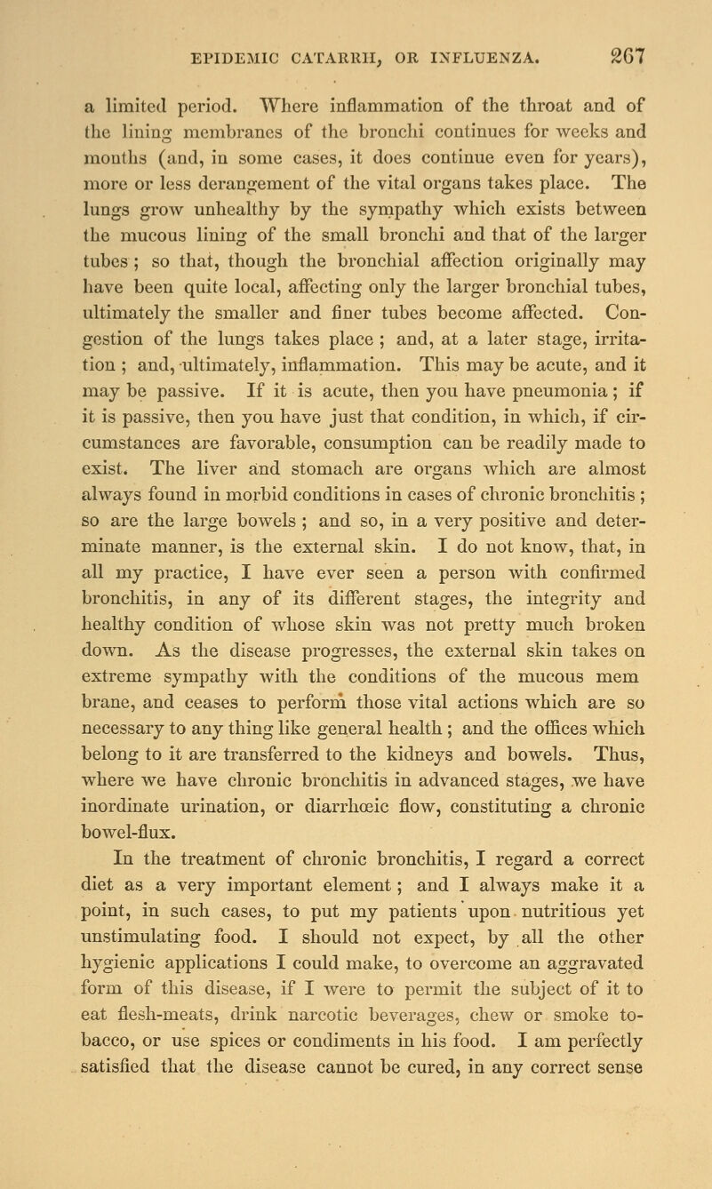 a limited period. Where inflammation of the throat and of the lining membranes of the bronchi continues for weeks and months (and, in some cases, it does continue even for years), more or less derangement of the vital organs takes place. The lungs grow unhealthy by the sympathy which exists between the mucous lining of the small bronchi and that of the larger tubes ; so that, though the bronchial affection originally may have been quite local, affecting only the larger bronchial tubes, ultimately the smaller and finer tubes become affected. Con- gestion of the lungs takes place ; and, at a later stage, irrita- tion ; and, ultimately, inflammation. This may be acute, and it may be passive. If it is acute, then you have pneumonia; if it is passive, then you have just that condition, in which, if cir- cumstances are favorable, consumption can be readily made to exist. The liver and stomach are organs which are almost always found in morbid conditions in cases of chronic bronchitis ; so are the large bowels ; and so, in a very positive and deter- minate manner, is the external skin. I do not know, that, in all my practice, I have ever seen a person with confirmed bronchitis, in any of its different stages, the integrity and healthy condition of whose skin was not pretty much broken down. As the disease progresses, the external skin takes on extreme sympathy with the conditions of the mucous mem brane, and ceases to perform those vital actions which are so necessary to any thing like general health ; and the offices which belong to it are transferred to the kidneys and bowels. Thus, where we have chronic bronchitis in advanced stages, we have inordinate urination, or diarrhoeic flow, constituting a chronic bowel-flux. In the treatment of chronic bronchitis, I regard a correct diet as a very important element; and I always make it a point, in such cases, to put my patients upon nutritious yet unstimulating food. I should not expect, by all the other hygienic applications I could make, to overcome an aggravated form of this disease, if I were to permit the subject of it to eat flesh-meats, drink narcotic beverages, chew or smoke to- bacco, or use spices or condiments in his food. I am perfectly satisfied that the disease cannot be cured, in any correct sense