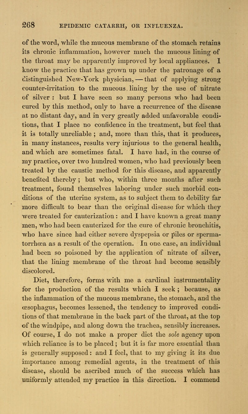 of the word, while the mucous membrane of the stomach retains its chronic inflammation, however much the mucous lining of the throat may be apparently improved by local appliances. 1 know the practice that has grown up under the patronage of a distinguished New-York physician, — that of applying strong counter-irritation to the mucous lining by the use of nitrate of silver : but I have seen so many persons who had been cured by this method, only to have a recurrence of the disease at no distant day, and in very greatly added unfavorable condi- tions, that I place no confidence in the treatment, but feel that it is totally unreliable ; and, more than this, that it produces, in many instances, results very injurious to the general health, and which are sometimes fatal. I have had, in the course of my practice, over two hundred women, who had previously been treated by the caustic method for this disease, and apparently benefited thereby; but who, within three months after such treatment, found themselves laboring under such morbid con- ditions of the uterine system, as to subject them to debility far more difficult to bear than the original disease for which they were treated for cauterization : and I have known a great many men, who had been cauterized for the cure of chronic bronchitis, who have since had either severe dyspepsia or piles or sperma- torrhoea as a result of the operation. In one. case, an individual had been so poisoned by the application of nitrate of silver, that the lining membrane of the throat had become sensibly discolored. Diet, therefore, forms with me a cardinal instrumentality for the production of the results which I seek ; because, as the inflammation of the mucous membrane, the stomach, and the (Esophagus, becomes lessened, the tendency to improved condi- tions of that membrane in the back part of the throat, at the top of the windpipe, and along down the trachea, sensibly increases. Of course, I do not make a proper diet the sole agency upon which reliance is to be placed; but it is far more essential than is generally supposed: and I feel, that to my giving it its due importance among remedial agents, in the treatment of this disease, should be ascribed much of the success which has