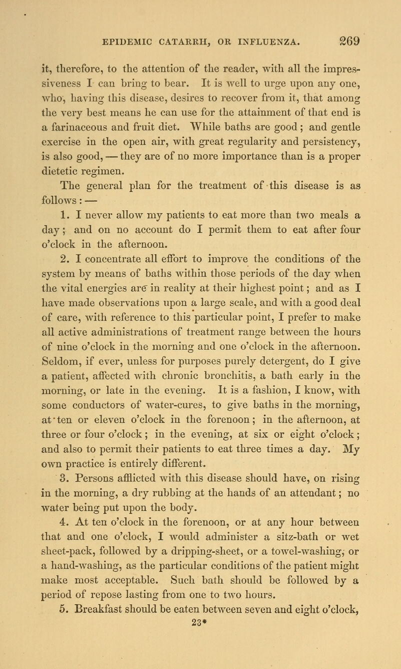 it, therefore, to the attention of the reader, with all the impres- siveness I can bring to bear. It is well to urge upon any one, who, having this disease, desires to recover from it, that among the very best means he can use for the attainment of that end is a farinaceous and fruit diet. While baths are good ; and gentle exercise in the open air, with great regularity and persistency, is also good, — they are of no more importance than is a proper dietetic regimen. The general plan for the treatment of this disease is as follows: — 1. I never allow my patients to eat more than two meals a day; and on no account do I permit them to eat after four o'clock in the afternoon. 2. I concentrate all effort to improve the conditions of the system by means of baths within those periods of the day when the vital energies are in reality at their highest point; and as I have made observations upon a large scale, and with a good deal of care, with reference to this particular point, I prefer to make all active administrations of treatment range between the hours of nine o'clock in the morning and one o'clock in the afternoon. Seldom, if ever, unless for purposes purely detergent, do I give a patient, affected with chronic bronchitis, a bath early in the morning, or late in the evening. It is a fashion, I know, with some conductors of water-cures, to give baths in the morning, at' ten or eleven o'clock in the forenoon; in the afternoon, at three or four o'clock; in the evening, at six or eight o'clock; and also to permit their patients to eat three times a day. My own practice is entirely different. 3. Persons afflicted with this disease should have, on rising in the morning, a dry rubbing at the hands of an attendant; no water being put upon the body. 4. At ten o'clock in the forenoon, or at any hour between that and one o'clock, I would administer a sitz-bath or wet sheet-pack, followed by a dripping-sheet, or a towel-washing,- or a hand-washing, as the particular conditions of the patient might make most acceptable. Such bath should be followed by a period of repose lasting from one to two hours. 5. Breakfast should be eaten between seven and eight o'clock, 23*