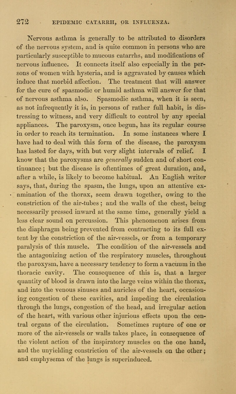 Nervous asthma is generally to be attributed to disorders of the nervous system, and is quite common in persons who are particularly susceptible to mucous catarrhs, and modifications of nervous influence. It connects itself also especially in the per- sons of women with hysteria, and is aggravated by causes which induce that morbid affection. The treatment that will answer for the cure of spasmodic or humid asthma will answer for that of nervous asthma also. Spasmodic asthma, when it is seen, as not infrequently it is, in persons of rather full habit, is dis- tressing to witness, and very difficult to control by any special appliances. The paroxysm, once begun, has its regular course in order to reach its termination. In some instances where I have had to deal with this form of the disease, the paroxysm has lasted for days, with but very slight intervals of relief. I know that the paroxysms are generally sudden and of short con- tinuance ; but the disease is oftentimes of great duration, and, after a while, is likely to become habitual. An English writer says, that, during the spasm, the lungs, upon an attentive ex- amination of the thorax, seem drawn together, owing to the constriction of the air-tubes ; and the walls of the chest, being necessarily pressed inward at the same time, generally yield a less clear sound on percussion. This phenomenon arises from the diaphragm being prevented from contracting to its full ex- tent by the constriction of the air-vessels, or from a temporary paralysis of this muscle. The condition of the air-vessels and the antagonizing action of the respiratory muscles, throughout the paroxysm, have a necessary tendency to form a vacuum in the thoracic cavity. The consequence of this is, that a larger quantity of blood is drawn into the large veins within the thorax, and into the venous sinuses and auricles of the heart, occasion- ing congestion of these cavities, and impeding the circulation through the lungs, congestion of the head, and irregular action of the heart, with various other injurious effects upon the cen- tral organs of the circulation. Sometimes rupture of one or more of the air-vessels or walls takes place, in consequence of the violent action of the inspiratory muscles on the one hand, and the unyielding constriction of the air-vessels on the other; and emphysema of the lungs is superinduced.