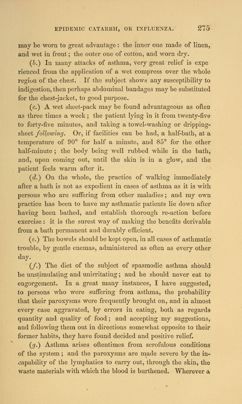 may be worn to great advantage : the inner one made of linen, and wet in front; the outer one of cotton, and worn dry. (b.) In many attacks of asthma, very great relief is expe rienced from the application of a wet compress over the whole region of the chest. If the subject shows any susceptibility to indigestion, then perhaps abdominal bandages may be substituted for the chest-jacket, to good purpose. (c.) A wet sheet-pack may be found advantageous as often as three times a week; the patient lying in it from twenty-five to forty-five minutes, and taking a towel-washing or dripping- sheet following. Or, if facilities can be had, a half-bath, at a temperature of 90° for half a minute, and 85° for the other half-minute ; the body being well rubbed while in the bath, and, upon coming out, until the skin is in a glow, and the patient feels warm after it. (d.) On the whole, the practice of walking immediately after a bath is not as expedient in cases of asthma as it is with persons who are suffering from other maladies; and my own practice has been to have my asthmatic patients lie down after having been bathed, and establish thorough re-action before exercise: it is the surest way of making the benefits derivable from a bath permanent and durably efficient. (e.) The bowels should be kept open, in all cases of asthmatic trouble, by gentle enemas, administered as often as every other day. (/.) The diet of the subject of spasmodic asthma should be unstimulating and unirritating; and he should never eat to engorgement. In a great many instances, I have suggested, to persons who were suffering from asthma, the probability that their paroxysms were frequently brought on, and in almost every case aggravated, by errors in eating, both as regards quantity and quality of food; and accepting my suggestions, and following them out in directions somewhat opposite to their former habits, they have found decided and positive relief. (#.) Asthma arises oftentimes from scrofulous conditions of the system; and the paroxysms are made severe by the in- capability of the lymphatics to carry out, through the skin, the waste materials with which the blood is burthened. Wherever a