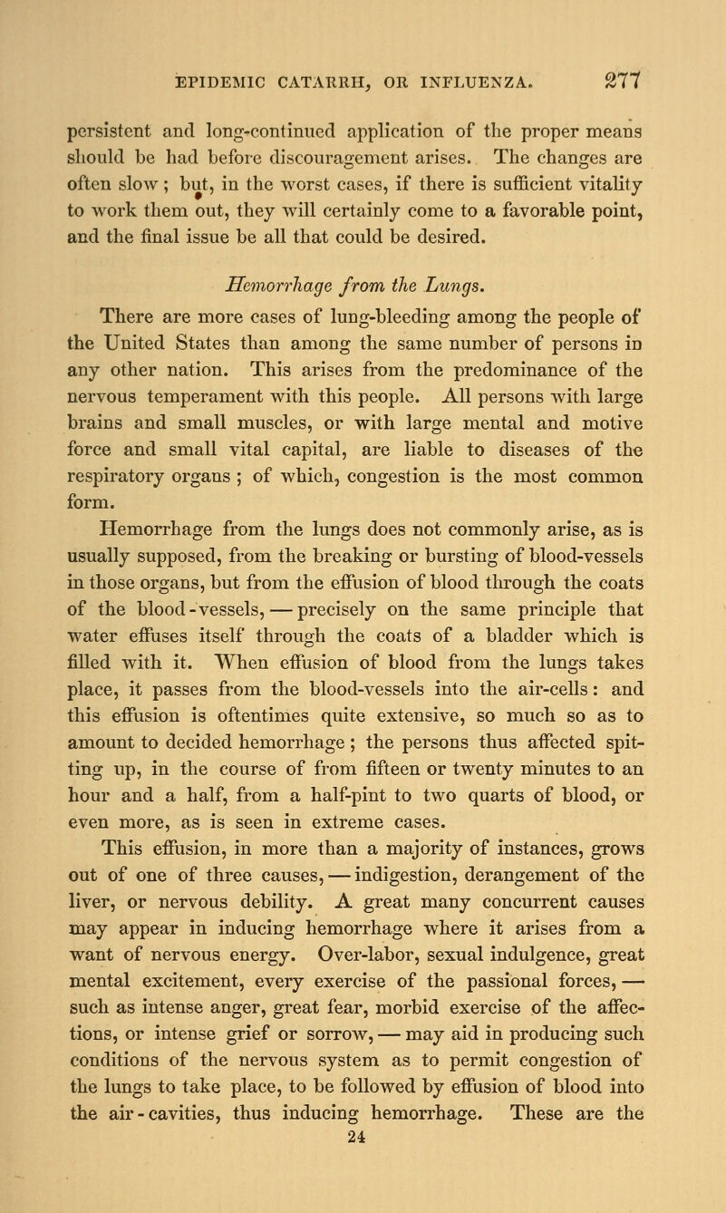 persistent and long-continued application of the proper means should be had before discouragement arises. The changes are often slow; but, in the worst cases, if there is sufficient vitality to work them out, they will certainly come to a favorable point, and the final issue be all that could be desired. Hemorrhage from the Lungs. There are more cases of lung-bleeding among the people of the United States than among the same number of persons in any other nation. This arises from the predominance of the nervous temperament with this people. All persons with large brains and small muscles, or with large mental and motive force and small vital capital, are liable to diseases of the respiratory organs ; of which, congestion is the most common form. Hemorrhage from the lungs does not commonly arise, as is usually supposed, from the breaking or bursting of blood-vessels in those organs, but from the effusion of blood through the coats of the blood - vessels, — precisely on the same principle that water effuses itself through the coats of a bladder which is filled with it. When effusion of blood from the lun^s takes place, it passes from the blood-vessels into the air-cells: and this effusion is oftentimes quite extensive, so much so as to amount to decided hemorrhage ; the persons thus affected spit- ting up, in the course of from fifteen or twenty minutes to an hour and a half, from a half-pint to two quarts of blood, or even more, as is seen in extreme cases. This effusion, in more than a majority of instances, grows out of one of three causes, — indigestion, derangement of the liver, or nervous debility. A great many concurrent causes may appear in inducing hemorrhage where it arises from a want of nervous energy. Over-labor, sexual indulgence, great mental excitement, every exercise of the passional forces, — such as intense anger, great fear, morbid exercise of the affec- tions, or intense grief or sorrow, — may aid in producing such conditions of the nervous system as to permit congestion of the lungs to take place, to be followed by effusion of blood into the air - cavities, thus inducing hemorrhage. These are the 24