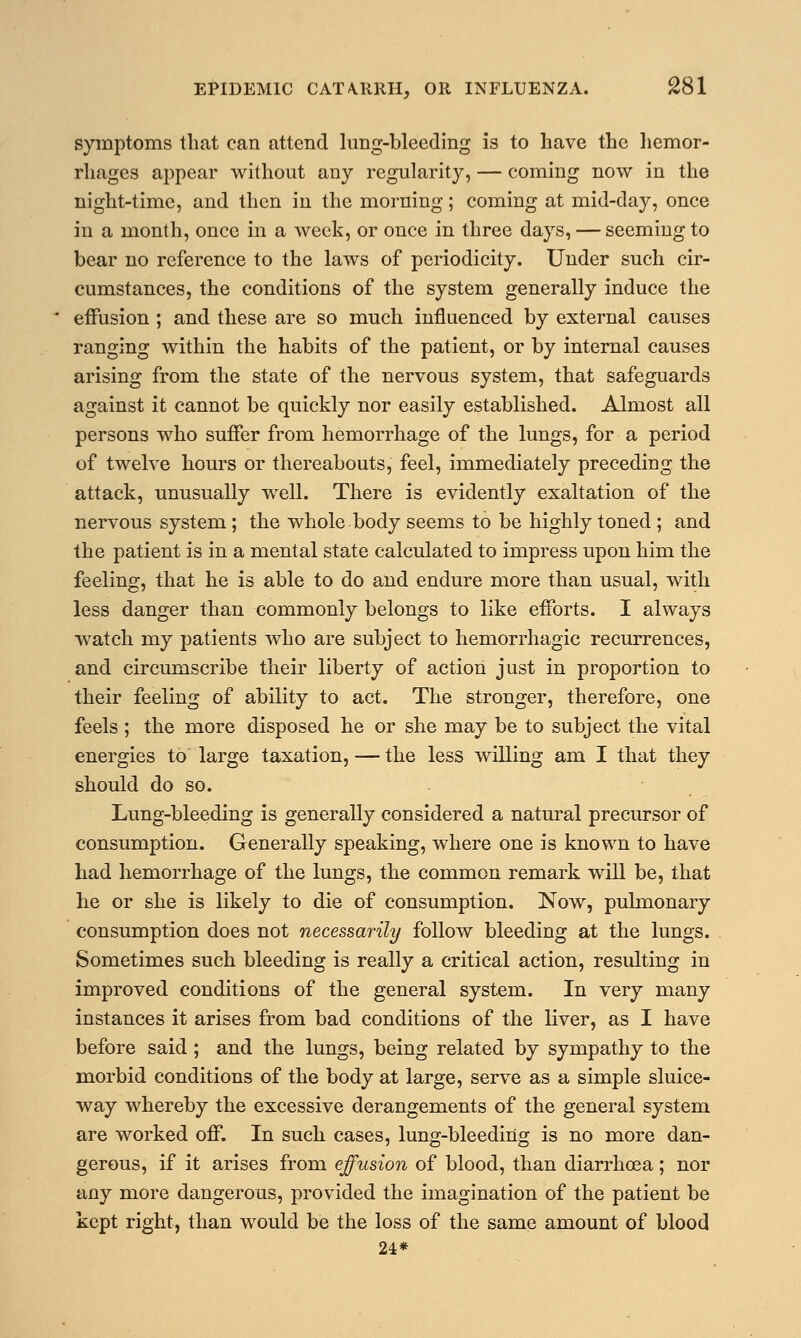 symptoms that can attend lung-bleeding is to have the hemor- rhages appear without any regularity, — coming now in the night-time, and then in the morning; coming at mid-day, once in a month, once in a week, or once in three days, — seeming to bear no reference to the laws of periodicity. Under such cir- cumstances, the conditions of the system generally induce the effusion ; and these are so much influenced by external causes ranging within the habits of the patient, or by internal causes arising from the state of the nervous system, that safeguards against it cannot be quickly nor easily established. Almost all persons who suffer from hemorrhage of the lungs, for a period of twelve hours or thereabouts, feel, immediately preceding the attack, unusually well. There is evidently exaltation of the nervous system ; the whole body seems to be highly toned ; and the patient is in a mental state calculated to impress upon him the feeling, that he is able to do and endure more than usual, with less danger than commonly belongs to like efforts. I always watch my patients who are subject to hemorrhagic recurrences, and circumscribe their liberty of action just in proportion to their feeling of ability to act. The stronger, therefore, one feels ; the more disposed he or she may be to subject the vital energies to large taxation, — the less willing am I that they should do so. Lung-bleeding is generally considered a natural precursor of consumption. Generally speaking, where one is known to have had hemorrhage of the lungs, the common remark will be, that he or she is likely to die of consumption. Now, pulmonary consumption does not necessarily follow bleeding at the lungs. Sometimes such bleeding is really a critical action, resulting in improved conditions of the general system. In very many instances it arises from bad conditions of the liver, as I have before said ; and the lungs, being related by sympathy to the morbid conditions of the body at large, serve as a simple sluice- way whereby the excessive derangements of the general system are worked off. In such cases, lung-bleeding is no more dan- gerous, if it arises from effusion of blood, than diarrhoea; nor any more dangerous, provided the imagination of the patient be kept right, than would be the loss of the same amount of blood 24*