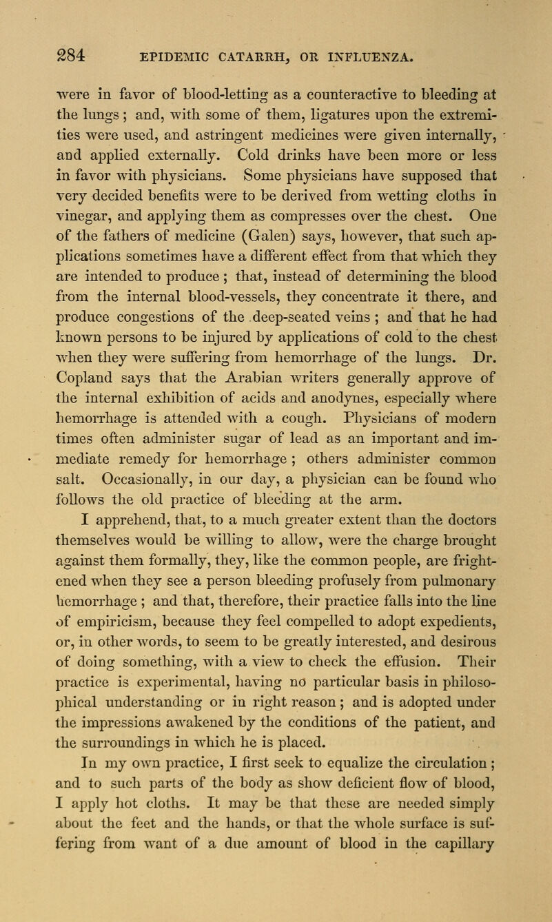 were in favor of blood-letting as a counteractive to bleeding at the lungs; and, with some of them, ligatures upon the extremi- ties were used, and astringent medicines were given internally, and applied externally. Cold drinks have been more or less in favor with physicians. Some physicians have supposed that very decided benefits were to be derived from wetting cloths in vinegar, and applying them as compresses over the chest. One of the fathers of medicine (Galen) says, however, that such ap- plications sometimes have a different effect from that which they are intended to produce ; that, instead of determining the blood from the internal blood-vessels, they concentrate it there, and produce congestions of the deep-seated veins ; and that he had known persons to be injured by applications of cold to the chest when they were suffering from hemorrhage of the lungs. Dr. Copland says that the Arabian writers generally approve of the internal exhibition of acids and anodynes, especially where hemorrhage is attended with a cough. Physicians of modern times often administer sugar of lead as an important and im- mediate remedy for hemorrhage ; others administer commoD salt. Occasionally, in our day, a physician can be found who follows the old practice of bleeding at the arm. I apprehend, that, to a much greater extent than the doctors themselves would be willing to allow, were the charge brought against them formally, they, like the common people, are fright- ened when they see a person bleeding profusely from pulmonary hemorrhage ; and that, therefore, their practice falls into the line of empiricism, because they feel compelled to adopt expedients, or, in other words, to seem to be greatly interested, and desirous of doing something, with a view to check the effusion. Their practice is experimental, having no particular basis in philoso- phical understanding or in right reason; and is adopted under the impressions awakened by the conditions of the patient, and the surroundings in which he is placed. In my own practice, I first seek to equalize the circulation ; and to such parts of the body as show deficient flow of blood, I apply hot cloths. It may be that these are needed simply about the feet and the hands, or that the whole surface is suf- fering from want of a due amount of blood in the capillary