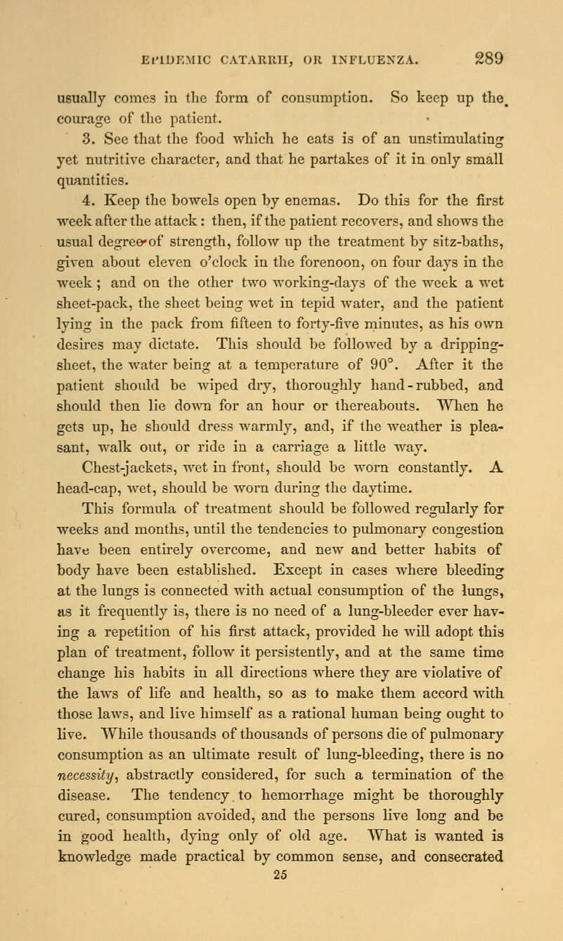 usually comes in the form of consumption. So keep up the. courage of the patient. 3. See that the food which he eats is of an unstimulating yet nutritive character, and that he partakes of it in only small quantities. 4. Keep the bowels open by enemas. Do this for the first week after the attack: then, if the patient recovers, and shows the usual degree-of strength, follow up the treatment by sitz-baths, given about eleven o'clock in the forenoon, on four days in the week; and on the other two working-days of the week a wet sheet-pack, the sheet being wet in tepid water, and the patient lying in the pack from fifteen to forty-five minutes, as his own desires may dictate. This should be followed by a dripping- sheet, the water being at a temperature of 90°. After it the patient should be wiped dry, thoroughly hand-rubbed, and should then lie down for an hour or thereabouts. When he gets up, he should dress warmly, and, if the weather is plea- sant, walk out, or ride in a carriage a little way. Chest-jackets, wet in front, should be worn constantly. A head-cap, wet, should be worn during the daytime. This formula of treatment should be followed regularly for weeks and months, until the tendencies to pulmonary congestion have been entirely overcome, and new and better habits of body have been established. Except in cases where bleeding at the lungs is connected with actual consumption of the lungs, as it frequently is, there is no need of a lung-bleeder ever hav- ing a repetition of his first attack, provided he will adopt this plan of treatment, follow it persistently, and at the same time change his habits in all directions where they are violative of the laws of life and health, so as to make them accord with those laws, and live himself as a rational human being ought to live. While thousands of thousands of persons die of pulmonary consumption as an ultimate result of lung-bleeding, there is no necessity, abstractly considered, for such a termination of the disease. The tendency to hemorrhage might be thoroughly cured, consumption avoided, and the persons live long and be in good health, dying only of old age. What is wanted is knowledge made practical by common sense, and consecrated 25