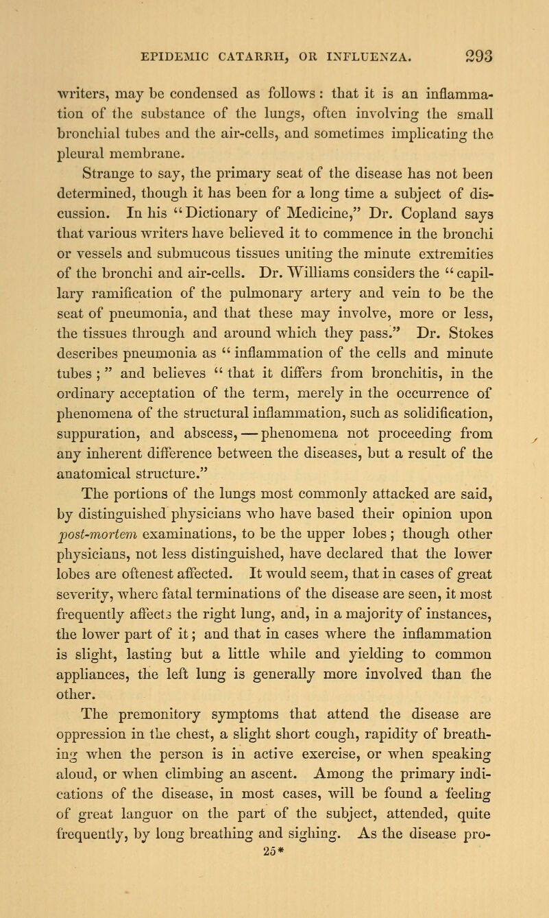 writers, may be condensed as follows: that it is an inflamma- tion of the substance of the lungs, often involving the small bronchial tubes and the anvcells, and sometimes implicating the pleural membrane. Strange to say, the primary seat of the disease has not been determined, though it has been for a long time a subject of dis- cussion. In his Dictionary of Medicine, Dr. Copland says that various writers have believed it to commence in the bronchi or vessels and submucous tissues uniting the minute extremities of the bronchi and air-cells. Dr. Williams considers the  capil- lary ramification of the pulmonary artery and vein to be the seat of pneumonia, and that these may involve, more or less, the tissues through and around which they pass. Dr. Stokes describes pneumonia as  inflammation of the cells and minute tubes ;  and believes  that it differs from bronchitis, in the ordinary acceptation of the term, merely in the occurrence of phenomena of the structural inflammation, such as solidification, suppuration, and abscess, — phenomena not proceeding from any inherent difference between the diseases, but a result of the anatomical structure. The portions of the lungs most commonly attacked are said, by distinguished physicians who have based their opinion upon post-mortem examinations, to be the upper lobes ; though other physicians, not less distinguished, have declared that the lower lobes are oftenest affected. It would seem, that in cases of great severity, where fatal terminations of the disease are seen, it most frequently affects the right lung, and, in a majority of instances, the lower part of it; and that in cases where the inflammation is slight, lasting but a little while and yielding to common appliances, the left lung is generally more involved than the other. The premonitory symptoms that attend the disease are oppression in the chest, a slight short cough, rapidity of breath- ing when the person is in active exercise, or when speaking aloud, or when climbing an ascent. Among the primary indi- cations of the disease, in most cases, will be found a feeling of great languor on the part of the subject, attended, quite frequently, by long breathing and sighing. As the disease pro- 25*