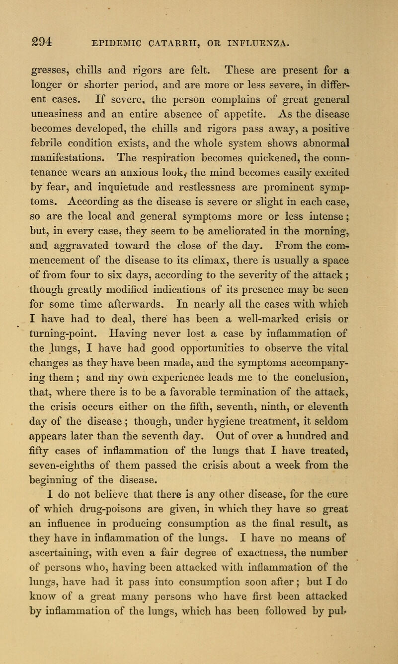 gresses, chills and rigors are felt. These are present for a longer or shorter period, and are more or less severe, in differ- ent cases. If severe, the person complains of great general uneasiness and an entire absence of appetite. As the disease becomes developed, the chills and rigors pass away, a positive febrile condition exists, and the whole system shows abnormal manifestations. The respiration becomes quickened, the coun- tenance wears an anxious look,- the mind becomes easily excited by fear, and inquietude and restlessness are prominent symp- toms. According as the disease is severe or slight in each case, so are the local and general symptoms more or less intense; but, in every case, they seem to be ameliorated in the morning, and aggravated toward the close of the day. From the com- mencement of the disease to its climax, there is usually a space of from four to six days, according to the severity of the attack ; though greatly modified indications of its presence may be seen for some time afterwards. In nearly all the cases with which I have had to deal, there has been a well-marked crisis or turning-point. Having never lost a case by inflammation of the lungs, I have had good opportunities to observe the vital changes as they have been made, and the symptoms accompany- ing them; and my own experience leads me to the conclusion, that, where there is to be a favorable termination of the attack, the crisis occurs either on the fifth, seventh, ninth, or eleventh day of the disease ; though, under hygiene treatment, it seldom appears later than the seventh day. Out of over a hundred and fifty cases of inflammation of the lungs that I have treated, seven-eighths of them passed the crisis about a week from the beginning of the disease. I do not believe that there is any other disease, for the cure of which drug-poisons are given, in which they have so great an influence in producing consumption as the final result, as they have in inflammation of the lungs. I have no means of ascertaining, with even a fair degree of exactness, the number of persons who, having been attacked with inflammation of the lungs, have had it pass into consumption soon after; but I do know of a great many persons who have first been attacked by inflammation of the lungs, which has been followed by pul«