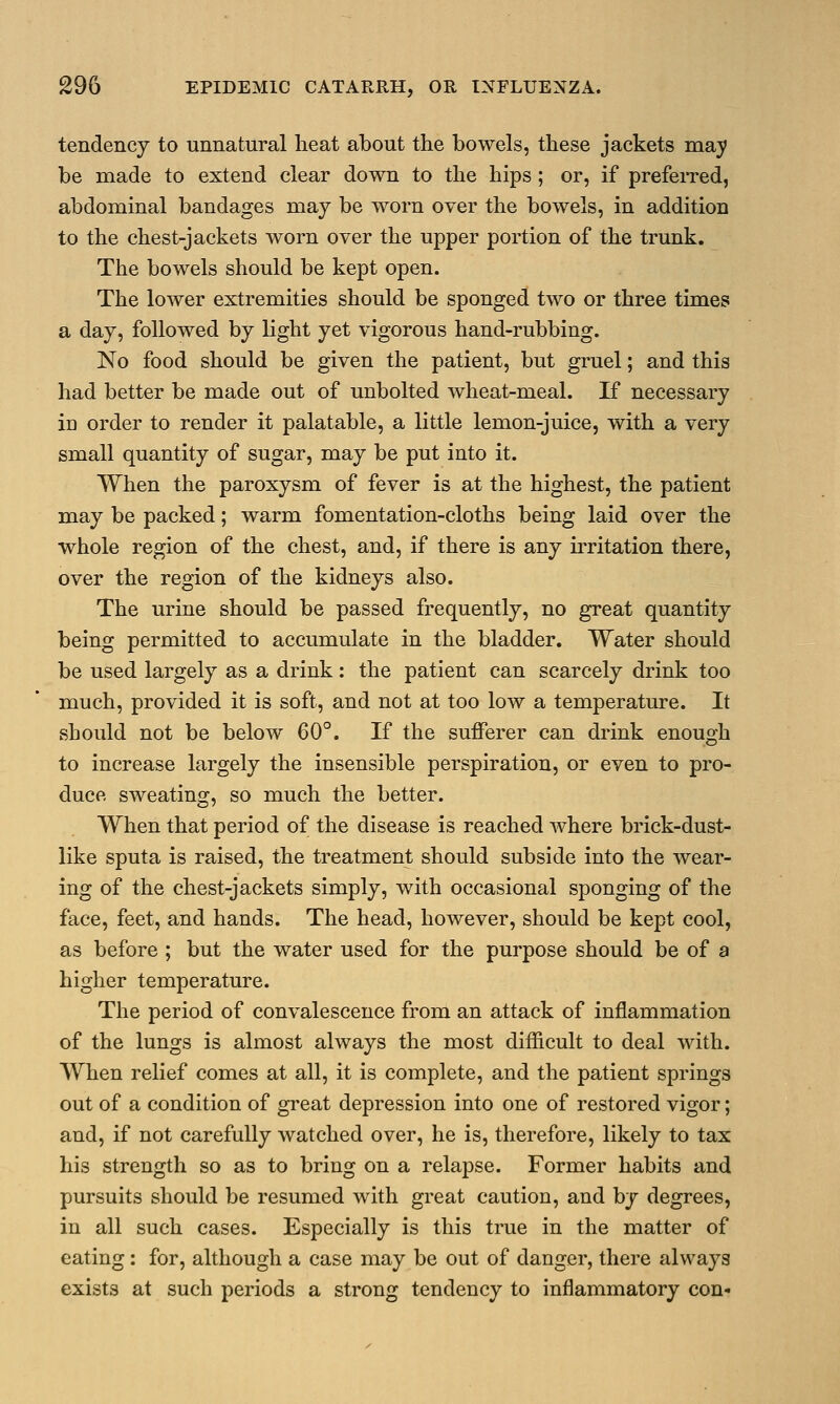 tendency to unnatural heat about the bowels, these jackets may be made to extend clear down to the hips; or, if preferred, abdominal bandages may be worn over the bowels, in addition to the chest-jackets worn over the upper portion of the trunk. The bowels should be kept open. The lower extremities should be sponged two or three times a day, followed by light yet vigorous hand-rubbing. No food should be given the patient, but gruel; and this had better be made out of unbolted wheat-meal. If necessary in order to render it palatable, a little lemon-juice, with a very small quantity of sugar, may be put into it. When the paroxysm of fever is at the highest, the patient may be packed; warm fomentation-cloths being laid over the whole region of the chest, and, if there is any irritation there, over the region of the kidneys also. The urine should be passed frequently, no great quantity being permitted to accumulate in the bladder. Water should be used largely as a drink: the patient can scarcely drink too much, provided it is soft, and not at too low a temperature. It should not be below 60°. If the sufferer can drink enough to increase largely the insensible perspiration, or even to pro- duce sweating, so much the better. When that period of the disease is reached where brick-dust- like sputa is raised, the treatment should subside into the wear- ing of the chest-jackets simply, with occasional sponging of the face, feet, and hands. The head, however, should be kept cool, as before ; but the water used for the purpose should be of a higher temperature. The period of convalescence from an attack of inflammation of the lungs is almost always the most difficult to deal with. When relief comes at all, it is complete, and the patient springs out of a condition of great depression into one of restored vigor; and, if not carefully watched over, he is, therefore, likely to tax his strength so as to bring on a relapse. Former habits and pursuits should be resumed with great caution, and by degrees, in all such cases. Especially is this true in the matter of eating: for, although a case may be out of danger, there always exists at such periods a strong tendency to inflammatory con-