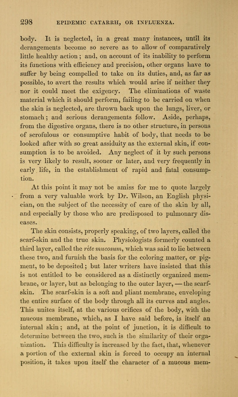 body. It is neglected, in a great many instances, until its derangements become so severe as to allow of comparatively little healthy action ; and, on account of its inability to perform its functions with efficiency and precision, other organs have to suffer by being compelled to take on its duties, and, as far as possible, to avert the results which would arise if neither they nor it could meet the exigency. The eliminations of waste material which it should perform, failing to be carried on when the skin is neglected, are thrown back upon the lungs, liver, or stomach; and serious derangements follow. Aside, perhaps, from the digestive organs, there is no other structure, in persons of scrofulous or consumptive habit of body, that needs to be looked after with so great assiduity as the external skin, if con- sumption is to be avoided. Any neglect of it by such persons is very likely to result, sooner or later, and very frequently in early life, in the establishment of rapid and fatal consump- tion. At this point it may not be amiss for me to quote largely from a very valuable work by Dr. Wilson, an English physi- cian, on the subject of the necessity of care of the skin by all, and especially by those who are predisposed to pulmonary dis- eases. The skin consists, properly speaking, of two layers, called the scarf-skin and the true skin. Physiologists formerly counted a third layer, called the rete mucosum, which was said to lie between these two, and furnish the basis for the coloring matter, or pig- ment, to be deposited; but later writers have insisted that this is not entitled to be considered as a distinctly organized mem- brane, or layer, but as belonging to the outer layer, — the scarf- skin. The scarf-skin is a soft and pliant membrane, enveloping the entire surface of the body through all its curves and angles. This unites itself, at the various orifices of the body, with the mucous membrane, which, as I have said before, is itself an internal skin; and, at the point of junction, it is difficult to determine between the two, such is the similarity of their orga- nization. This difficulty is increased by the fact, that, whenever a portion of the external skin is forced to occupy an internal position, it takes upon itself the character of a mucous mem-