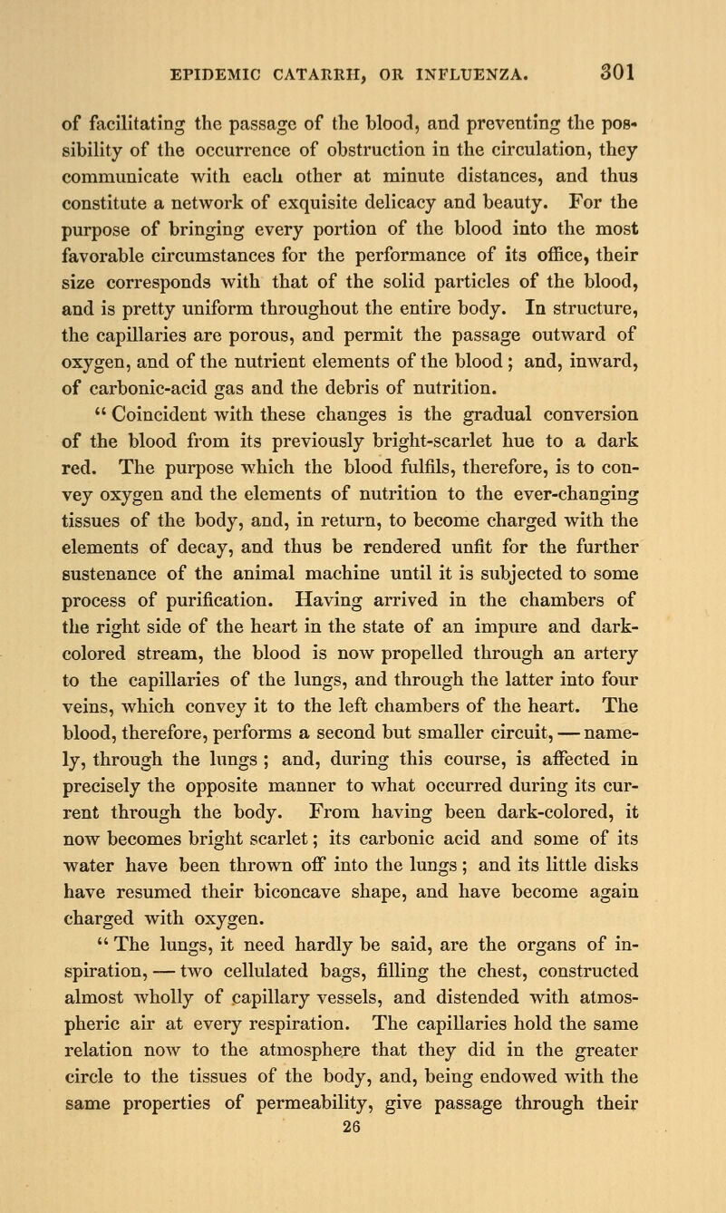 of facilitating the passage of the blood, and preventing the pos- sibility of the occurrence of obstruction in the circulation, they communicate with each other at minute distances, and thus constitute a network of exquisite delicacy and beauty. For the purpose of bringing every portion of the blood into the most favorable circumstances for the performance of its office, their size corresponds with that of the solid particles of the blood, and is pretty uniform throughout the entire body. In structure, the capillaries are porous, and permit the passage outward of oxygen, and of the nutrient elements of the blood ; and, inward, of carbonic-acid gas and the debris of nutrition.  Coincident with these changes is the gradual conversion of the blood from its previously bright-scarlet hue to a dark red. The purpose which the blood fulfils, therefore, is to con- vey oxygen and the elements of nutrition to the ever-changing tissues of the body, and, in return, to become charged with the elements of decay, and thus be rendered unfit for the further sustenance of the animal machine until it is subjected to some process of purification. Having arrived in the chambers of the right side of the heart in the state of an impure and dark- colored stream, the blood is now propelled through an artery to the capillaries of the lungs, and through the latter into four veins, which convey it to the left chambers of the heart. The blood, therefore, performs a second but smaller circuit, — name- ly, through the lungs ; and, during this course, is affected in precisely the opposite manner to what occurred during its cur- rent through the body. From having been dark-colored, it now becomes bright scarlet; its carbonic acid and some of its water have been thrown off into the lungs; and its little disks have resumed their biconcave shape, and have become again charged with oxygen.  The lungs, it need hardly be said, are the organs of in- spiration, — two cellulated bags, filling the chest, constructed almost wholly of capillary vessels, and distended with atmos- pheric air at every respiration. The capillaries hold the same relation now to the atmosphere that they did in the greater circle to the tissues of the body, and, being endowed with the same properties of permeability, give passage through their 26