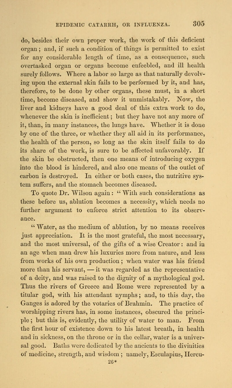 do, besides their own proper work, the work of this deficient organ; and, if such a condition of things is permitted to exist for any considerable length of time, as a consequence, such overtasked organ or organs become enfeebled, and ill health surely follows. Where a labor so large as that naturally devolv- ing upon the external skin fails to be performed by it, and has, therefore, to be done by other organs, these must, in a short time, become diseased, and show it unmistakably. Now, the liver and kidneys have a good deal of this extra work to do, whenever the skin is inefficient; but they have not any more of it, than, in many instances, the lungs have. Whether it is done by one of the three, or whether they all aid in its performance, the health of the person, so long as the skin itself fails to do its share of the work, is sure to be affected unfavorably. If the skin be obstructed, then one means of introducing oxygen into the blood is hindered, and also one means of the outlet of carbon is destroyed. In either or both cases, the nutritive sys- tem suffers, and the stomach becomes diseased. To quote Dr. Wilson again:  With such considerations as these before us, ablution becomes a necessity, which needs no further argument to enforce strict attention to its observ- ance.  Water, as the medium of ablution, by no means receives just appreciation. It is the most grateful, the most necessary, and the most universal, of the gifts of a wise Creator: and in an age when man drew his luxuries more from nature, and less from works of his own production ; when water was his friend more than his servant, — it was regarded as the representative of a deity, and was raised to the dignity of a mythological god. Thus the rivers of Greece and Rome were represented by a titular god, with his attendant nymphs; and, to this day, the Ganges is adored by the votaries of Brahmin. The practice of worshipping rivers has, in some instances, obscured the princi- ple ; but this is, evidently, the utility of water to man. From the first hour of existence down to his latest breath, in health and in sickness, on the throne or in the cellar, water is a univer- sal good. Baths were dedicated by the ancients to the divinities of medicine, strength, and wisdom ; namely, Esculapius, Hercu- 26*