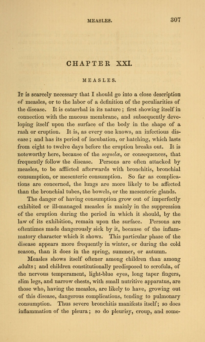 CHAPTER XXI. MEASLES. It is scarcely necessary that I should go into a close description of measles, or to the labor of a definition of the peculiarities of the disease. It is catarrhal in its nature ; first showing itself in connection with the mucous membrane, and subsequently deve- loping itself upon the surface of the body in the shape of a rash or eruption. It is, as every one knows, an infectious dis- ease ; and has its period of incubation, or hatching, which lasts from eight to twelve days before the eruption breaks out. It is noteworthy here, because of the sequelae, or consequences, that frequently follow the disease. Persons are often attacked by measles, to be afflicted afterwards with bronchitis, bronchial consumption, or mesenteric consumption. So far as complica- tions are concerned, the lungs are more likely to be affected than the bronchial tubes, the bowels, or the mesenteric glands. The danger of having consumption grow out of imperfectly exhibited or ill-managed measles is mainly in the suppression of the eruption during the period in which it should, by the law of its exhibition, remain upon the surface. Persons are oftentimes made dangerously sick by it, because of the inflam- matory character which it shows. This particular phase of the disease appears more frequently in winter, or during the cold season, than it does in the spring, summer, or autumn. Measles shows itself oftener among children than among adults ; and children constitutionally predisposed to scrofula, of the nervous temperament, light-blue eyes, long taper fingers, slim legs, and narrow chests, with small nutritive apparatus, are those who, having the measles, are likely to have, growing out of this disease, dangerous complications, tending to pulmonary consumption. Thus severe bronchitis manifests itself; so does inflammation of the pleura; so do pleurisy, croup, and some-