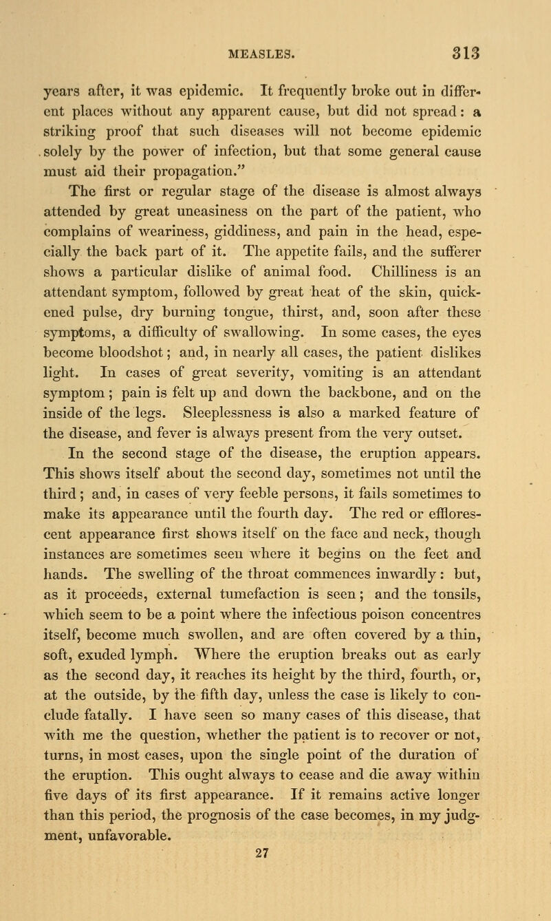 years after, it was epidemic. It frequently broke out in differ- ent places without any apparent cause, but did not spread: a striking proof that such diseases will not become epidemic solely by the power of infection, but that some general cause must aid their propagation. The first or regular stage of the disease is almost always attended by great uneasiness on the part of the patient, who complains of weariness, giddiness, and pain in the head, espe- cially the back part of it. The appetite fails, and the sufferer shows a particular dislike of animal food. Chilliness is an attendant symptom, followed by great heat of the skin, quick- ened pulse, dry burning tongue, thirst, and, soon after these symptoms, a difficulty of swallowing. In some cases, the eyes become bloodshot; and, in nearly all cases, the patient dislikes light. In cases of great severity, vomiting is an attendant symptom; pain is felt up and down the backbone, and on the inside of the legs. Sleeplessness is also a marked feature of the disease, and fever is always present from the very outset. In the second stage of the disease, the eruption appears. This shows itself about the second day, sometimes not until the third; and, in cases of very feeble persons, it fails sometimes to make its appearance until the fourth day. The red or efflores- cent appearance first shows itself on the face and neck, though instances are sometimes seen where it begins on the feet and hands. The swelling of the throat commences inwardly : but, as it proceeds, external tumefaction is seen; and the tonsils, which seem to be a point where the infectious poison concentres itself, become much swollen, and are often covered by a thin, soft, exuded lymph. Where the eruption breaks out as early as the second day, it reaches its height by the third, fourth, or, at the outside, by the fifth day, unless the case is likely to con- clude fatally. I have seen so many cases of this disease, that with me the question, whether the patient is to recover or not, turns, in most cases, upon the single point of the duration of the eruption. This ought always to cease and die away within five days of its first appearance. If it remains active longer than this period, the prognosis of the case becomes, in my judg- ment, unfavorable. 27